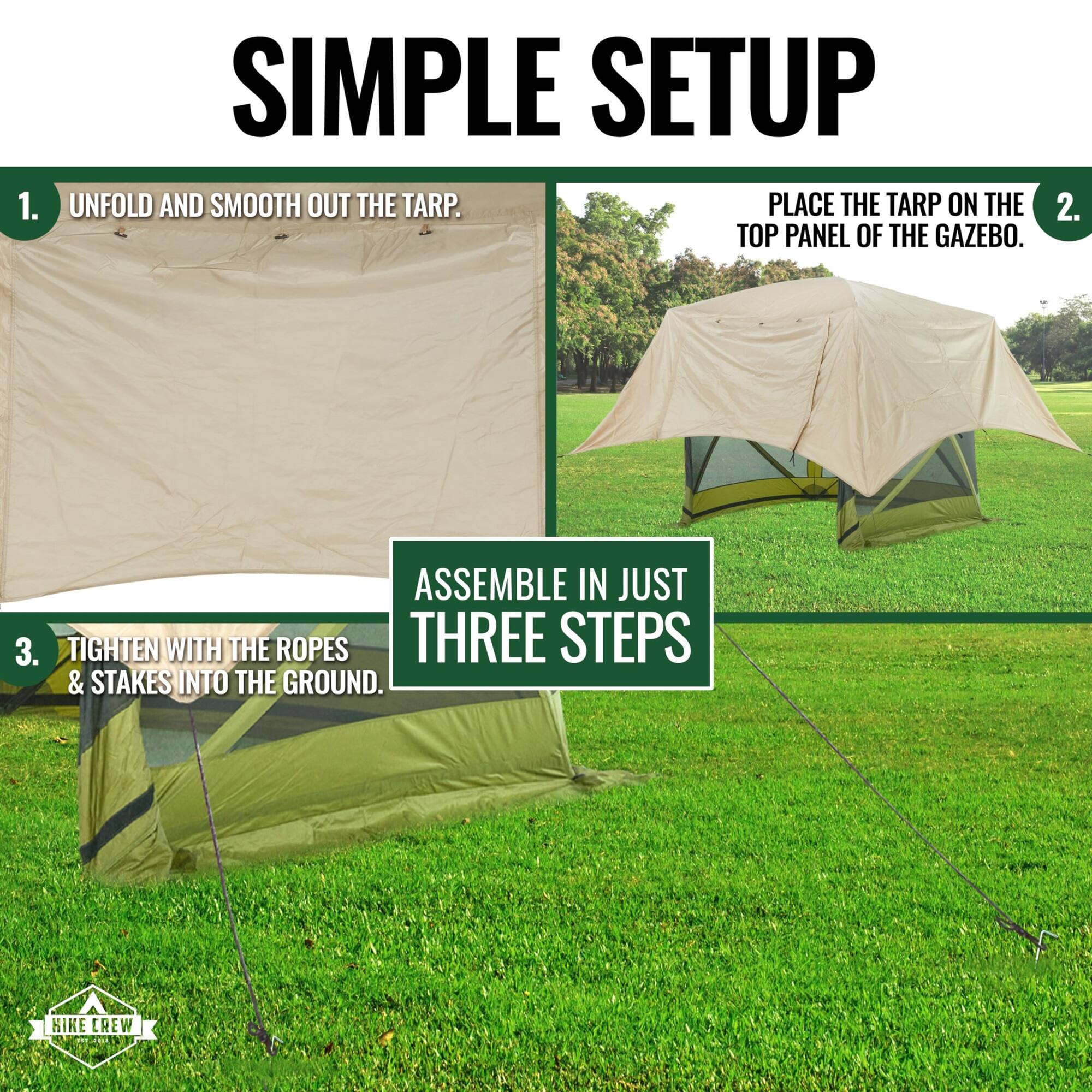SIMPLE SETUP
1. UNFOLD AND SMOOTH OUT THE TARP.
2. PLACE THE TARP ON THE TOP PANEL OF THE GAZEBO.
3. TIGHTEN WITH THE ROPES & STAKES INTO THE GROUND.
ASSEMBLE IN JUST THREE STEPS
HIKE CREW