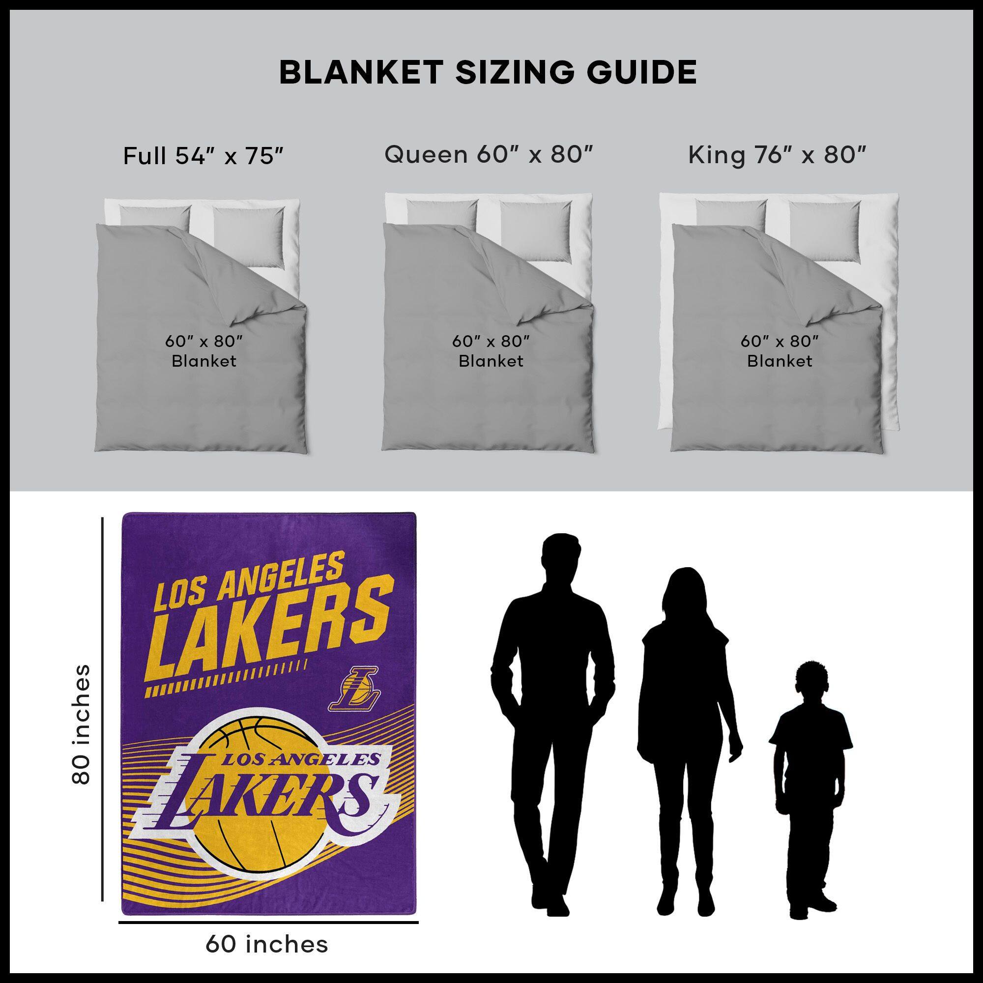 BLANKET SIZING GUIDE

Full 54" x 75"  
Queen 60" x 80"  
King 76" x 80"  

60" x 80" Blanket  
60" x 80" Blanket  
60" x 80" Blanket  

LOS ANGELES LAKERS  
60 inches  
80 inches