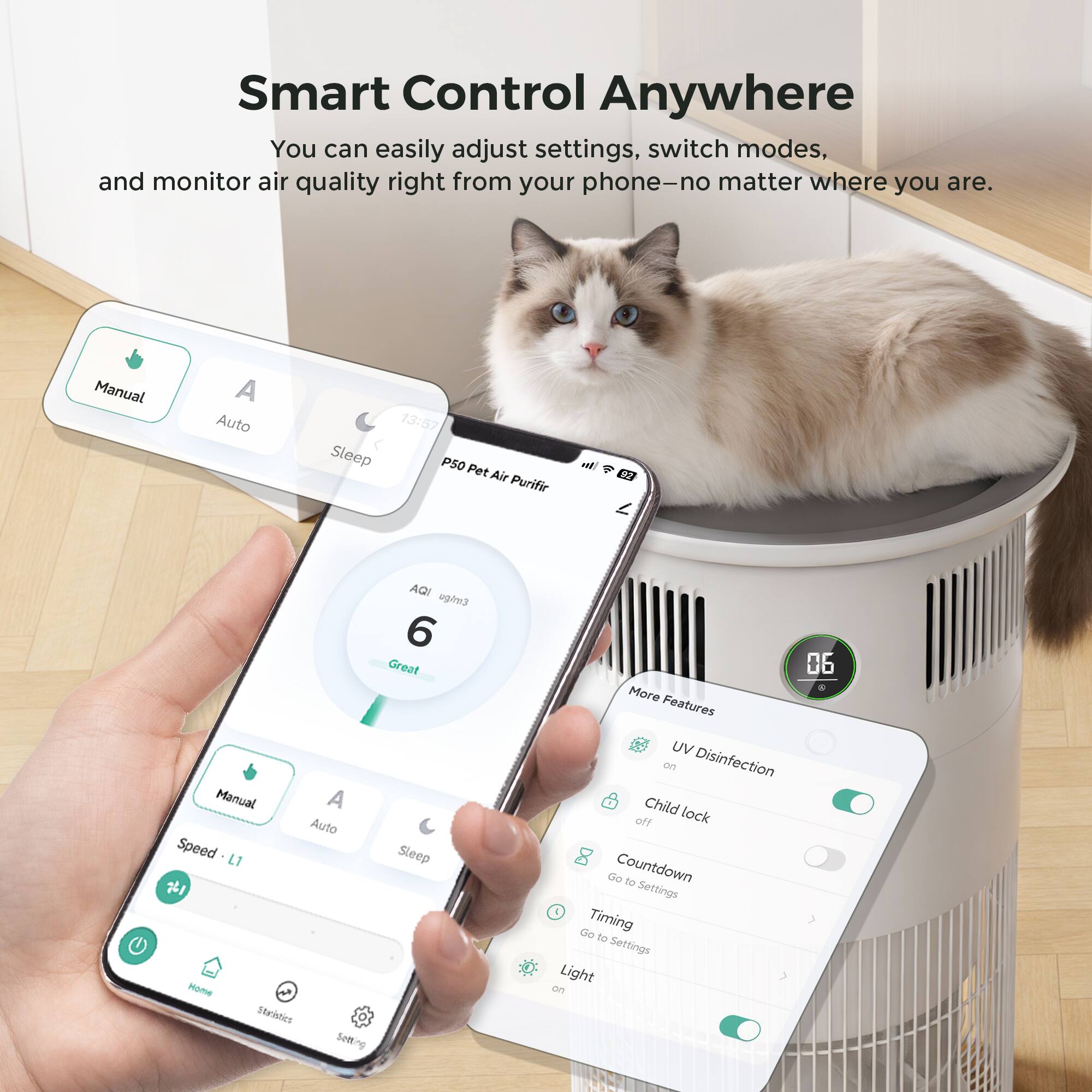 Smart Control Anywhere  
You can easily adjust settings, switch modes, and monitor air quality right from your phone—no matter where you are.

Manual A Auto Sleep  
13:57  
PSO Pet Air Purifier  
AQI 6 Great  

Manual A Auto  
Speed L1  

More Features  
UV Disinfection on  
Child lock off  
Countdown to Settings  
Timing to Settings  
Light on  
RST