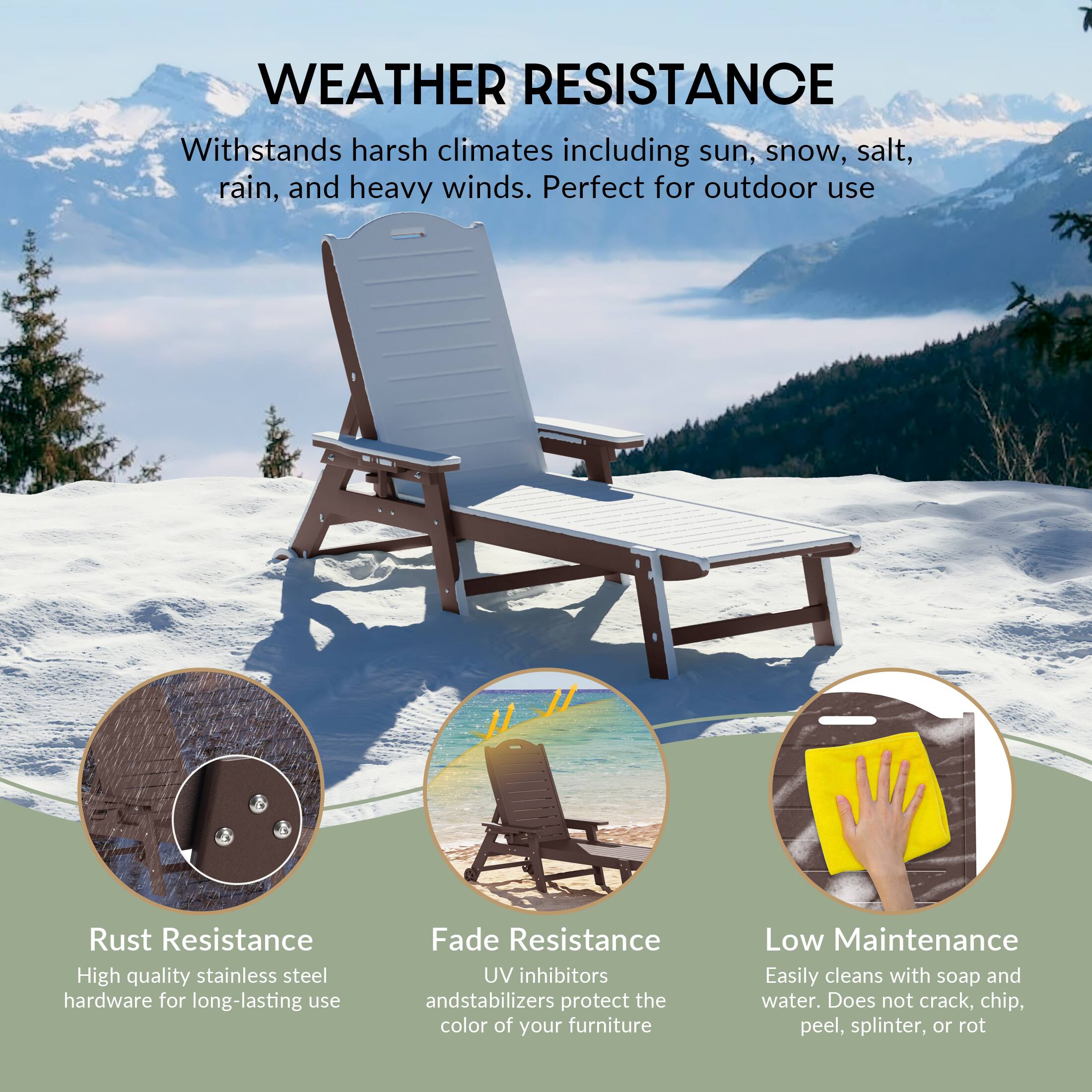 WEATHER RESISTANCE  
Withstands harsh climates including sun, snow, salt, rain, and heavy winds. Perfect for outdoor use  

Rust Resistance  
High quality stainless steel hardware for long-lasting use  

Fade Resistance  
UV inhibitors and stabilizers protect the color of your furniture  

Low Maintenance  
Easily cleans with soap and water. Does not crack, chip, peel, splinter, or rot