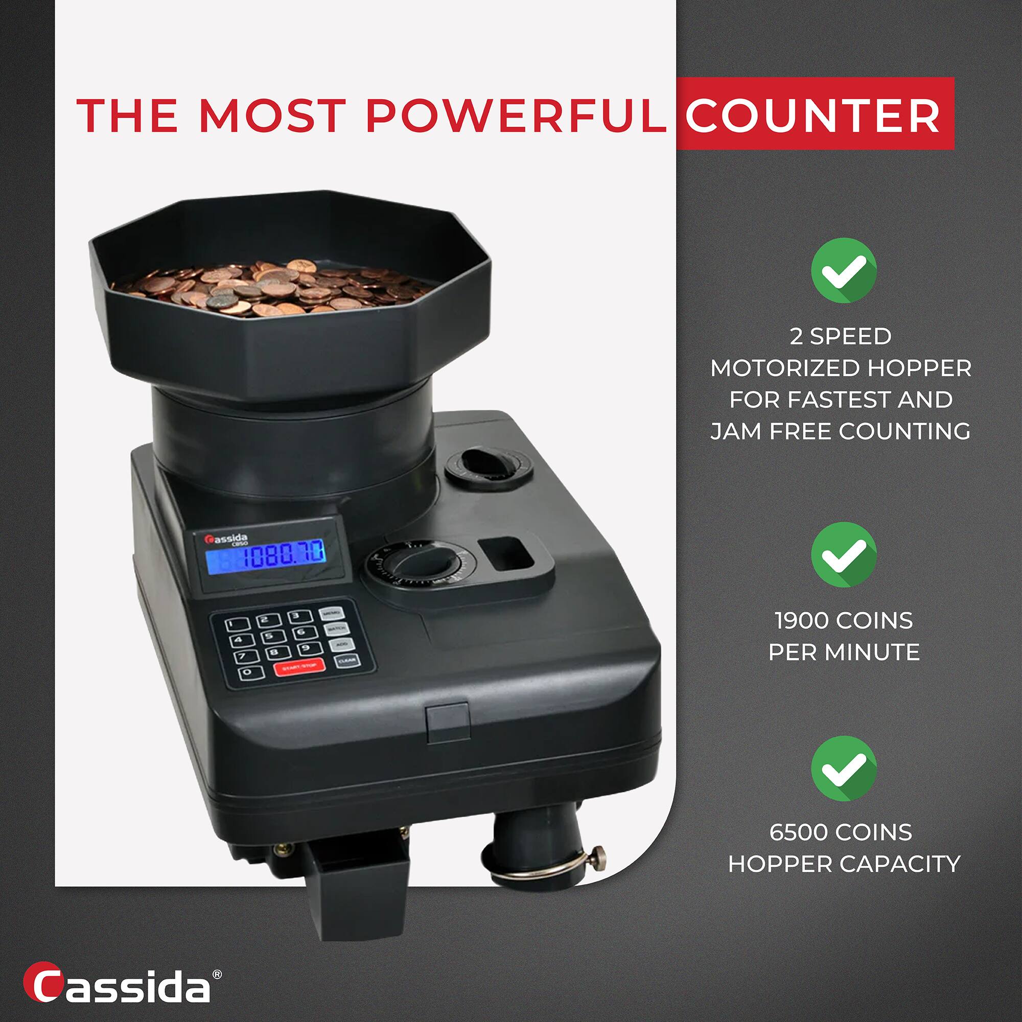 THE MOST POWERFUL COUNTER

- 2 SPEED MOTORIZED HOPPER FOR FASTEST AND JAM FREE COUNTING
- 1900 COINS PER MINUTE
- 6500 COINS HOPPER CAPACITY

Cassida