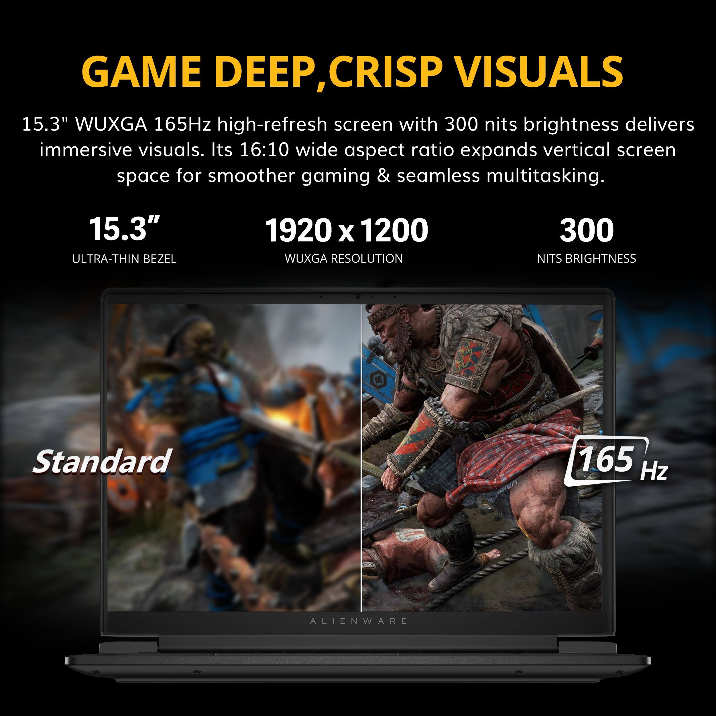 GAME DEEP, CRISP VISUALS

15.3" WUXGA 165Hz high-refresh screen with 300 nits brightness delivers immersive visuals. Its 16:10 wide aspect ratio expands vertical screen space for smoother gaming & seamless multitasking.

15.3" ULTRA-THIN BEZEL

1920 x 1200 WUXGA RESOLUTION

300 NITS BRIGHTNESS

Standard

165 Hz

ALIENWARE