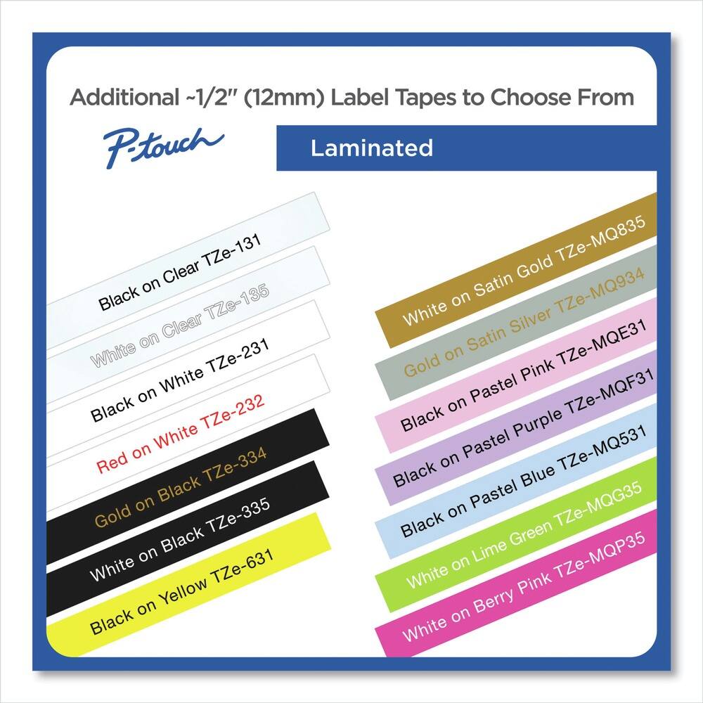 Additional ~1/2" (12mm) Label Tapes to Choose From

P-touch Laminated

- Black on Clear TZe-131
- White on Clear TZe-135
- Black on White TZe-231
- Red on White TZe-232
- Gold on Black TZe-334
- White on Black TZe-335
- Black on Yellow TZe-631

- White on Satin Gold TZe-MQ835
- White on Satin Silver TZe-MQ934
- White TZe-MQE31
- Black on Pastel Pink TZe-MQF31
- Black on Pastel Purple TZe-MQF31
- Black on Pastel Blue TZe-MQ531
- White on Lime Green TZe-MQG35
- White on Berry Pink TZe-MQP35