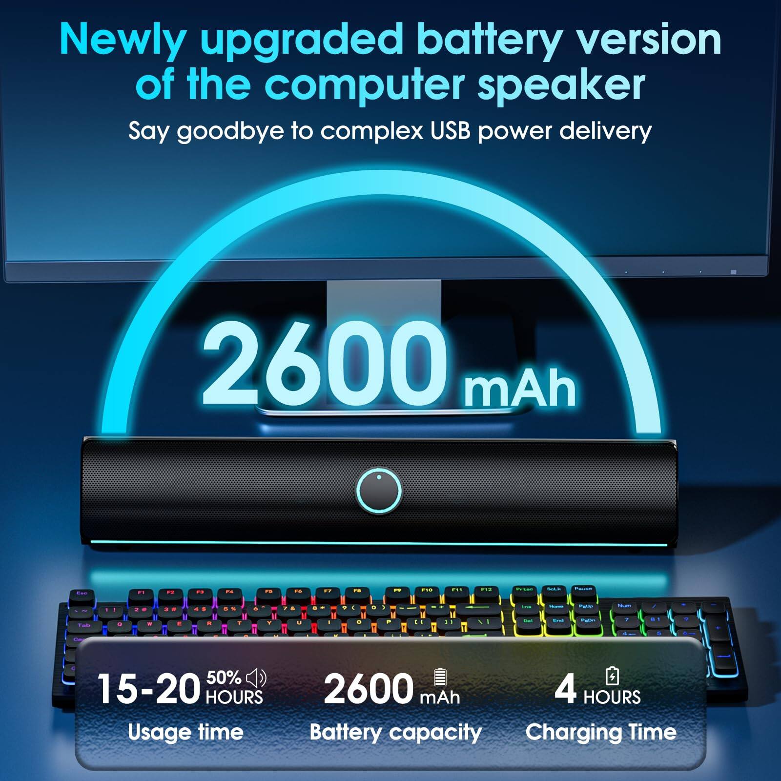 Newly upgraded battery version of the computer speaker  
Say goodbye to complex USB power delivery  

2600 mAh  

15-20 HOURS Usage time  
50%  
2600 mAh Battery capacity  
4 HOURS Charging Time