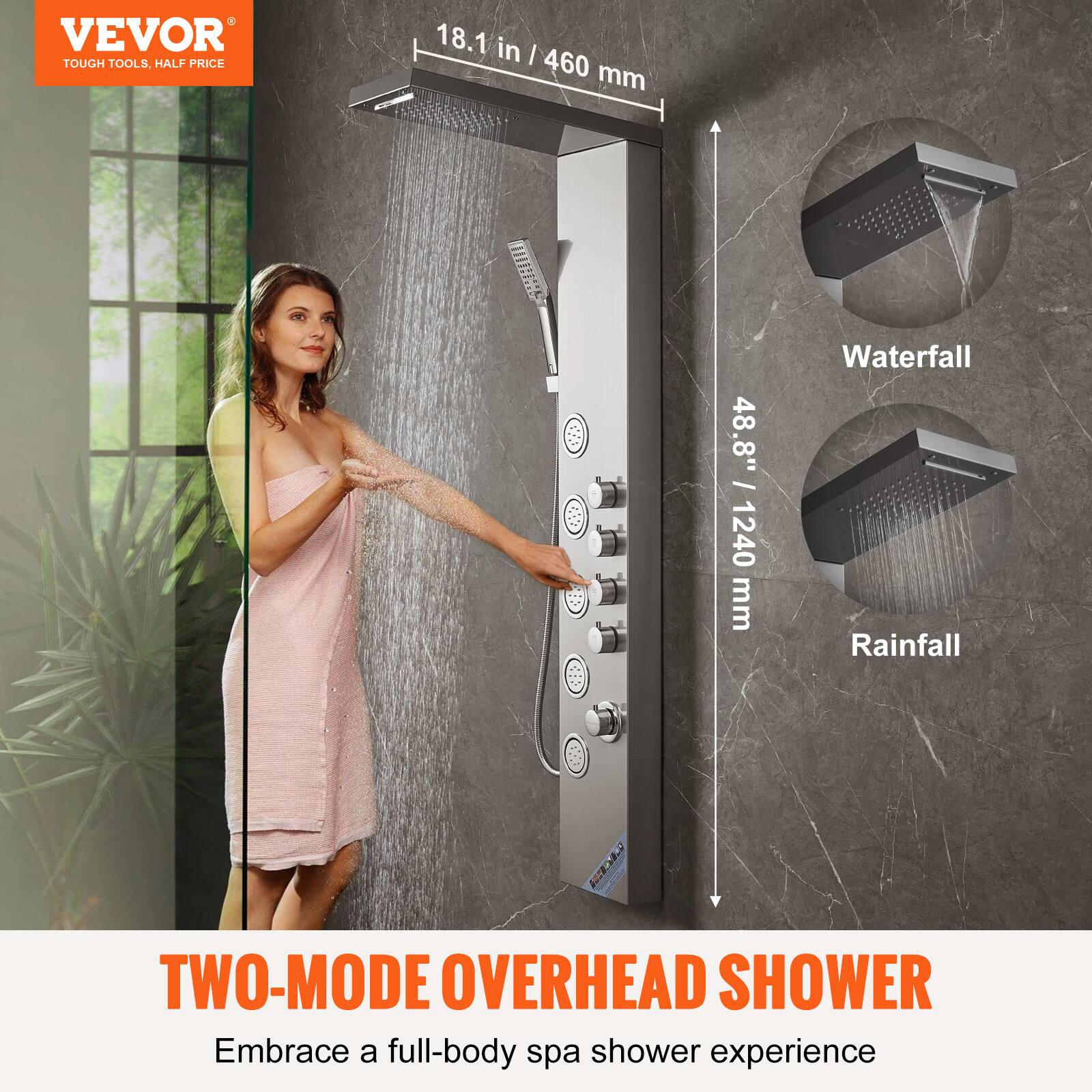 VEVOR  
TOUGH TOOLS, HALF PRICE  

18.1 in / 460 mm  
48.8" / 1240 mm  

Waterfall  
Rainfall  

TWO-MODE OVERHEAD SHOWER  
Embrace a full-body spa shower experience