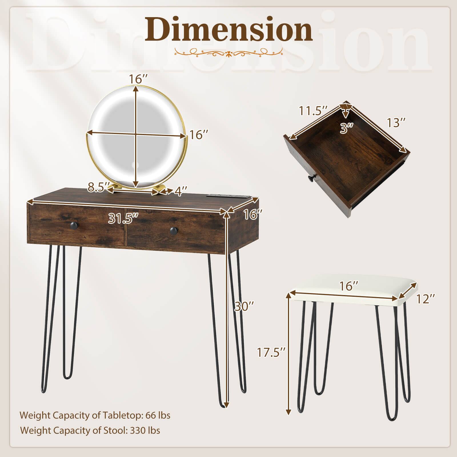 Dimension  
16" x 16"  
11.5" x 13" x 3"  
8.5" x 4"  
31.5"  
16" x 12"  
17.5"  
Weight Capacity of Tabletop: 66 lbs  
Weight Capacity of Stool: 330 lbs