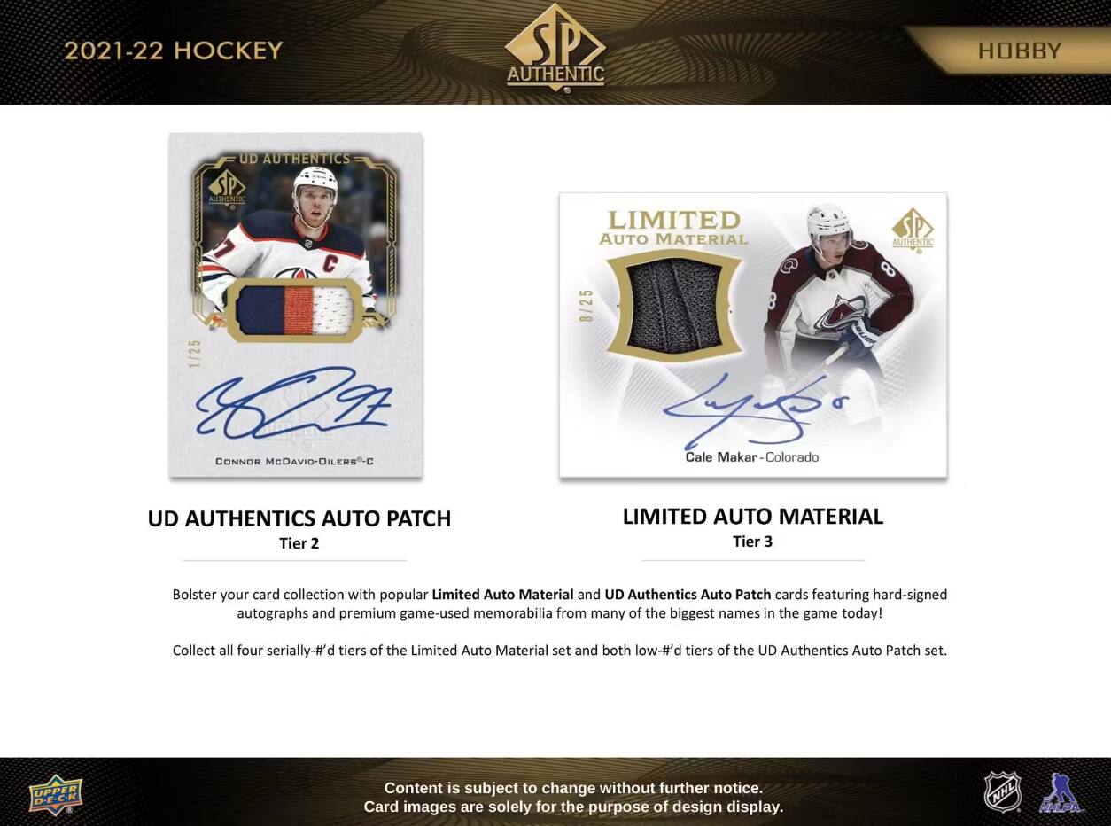 2021-22 HOCKEY  
AUTHENTIC  
HOBBY  

UD AUTHENTICS AUTHENTIC  
1/25 CH CONNOR McDAVID-DILERS  

LIMITED AUTO MATERIAL AUTHENTIC 8 8/25 Lypks Cale Makar Colorado  

UD AUTHENTICS AUTO PATCH Tier 2  
LIMITED AUTO MATERIAL Tier 3  

Bolster your card collection with popular Limited Auto Material and UD Authentics Auto Patch cards featuring hard-signed autographs and premium game-used memorabilia from many of the biggest names in the game today!  
Collect all four serially-# tiers of the Limited Auto Material set and both low-#'d tiers of the UD Authentics Auto Patch set.  

UPPER DECK  
Content is subject to change without further notice. Card images are solely for the purpose of design display.  

NHL  
NHLPA