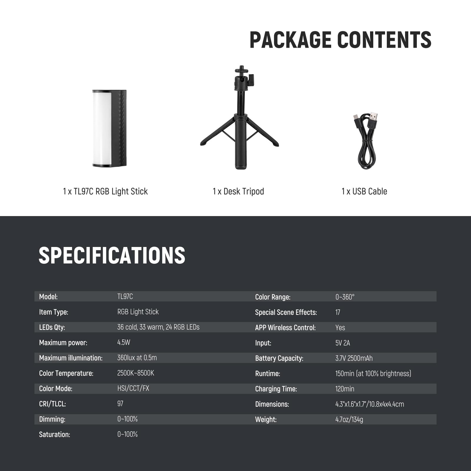 PACKAGE CONTENTS  
1 x TL97C RGB Light Stick  
1 x Desk Tripod  
1 x USB Cable  

SPECIFICATIONS  
Model: TL97C  
Item Type: RGB Light Stick  
LEDs Qty: 36 cold, 33 warm, 24 RGB LEDs  
Maximum power: 4.5W  
Maximum illumination: 360lux at 0.5m  
Color Temperature: 2500K-8500K  
Color Mode: HSI/CCT/FX  
CRI/TLCI: 97  
Dimming: 0-100%  
Saturation: 0-100%  
Color Range: 0-360°  
Special Scene Effects: 17  
APP Wireless Control: Yes  
Input: 5V 2A  
Battery Capacity: 3.7V 2500mAh  
Runtime: 150min (at 100% brightness)  
Charging Time: 120min  
Dimensions: 4.3'x1.6'x1.7/10.8x4x4.4cm  
Weight: 4.7oz
