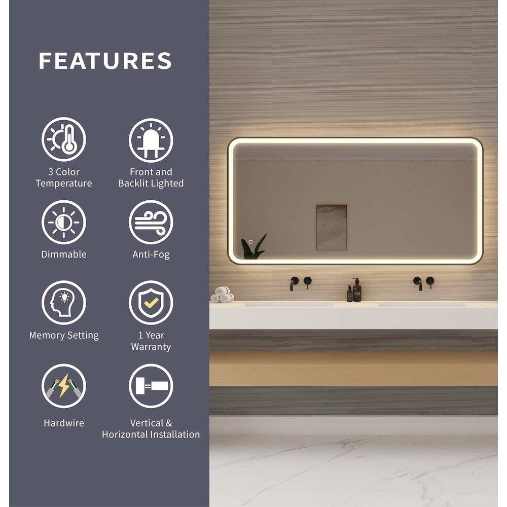 FEATURES  
- 3 Color Temperature  
- Front and Backlit Lighted  
- Dimmable  
- Anti-Fog  
- Memory Setting  
- 1 Year Warranty  
- Hardwire  
- Vertical & Horizontal Installation