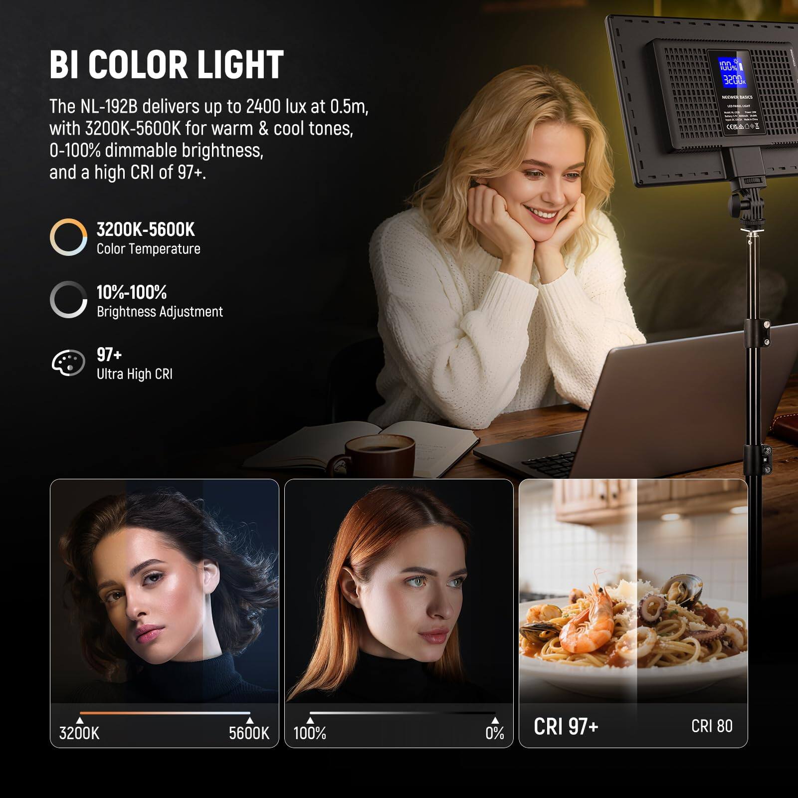 BI COLOR LIGHT

The NL-192B delivers up to 2400 lux at 0.5m, with 3200K-5600K for warm & cool tones, 0-100% dimmable brightness, and a high CRI of 97+.

- 3200K-5600K  
  Color Temperature

- 10%-100%  
  Brightness Adjustment

- 97+  
  Ultra High CRI

3200K  
5600K  
100%  
0%  
CRI 97+  
CRI 80