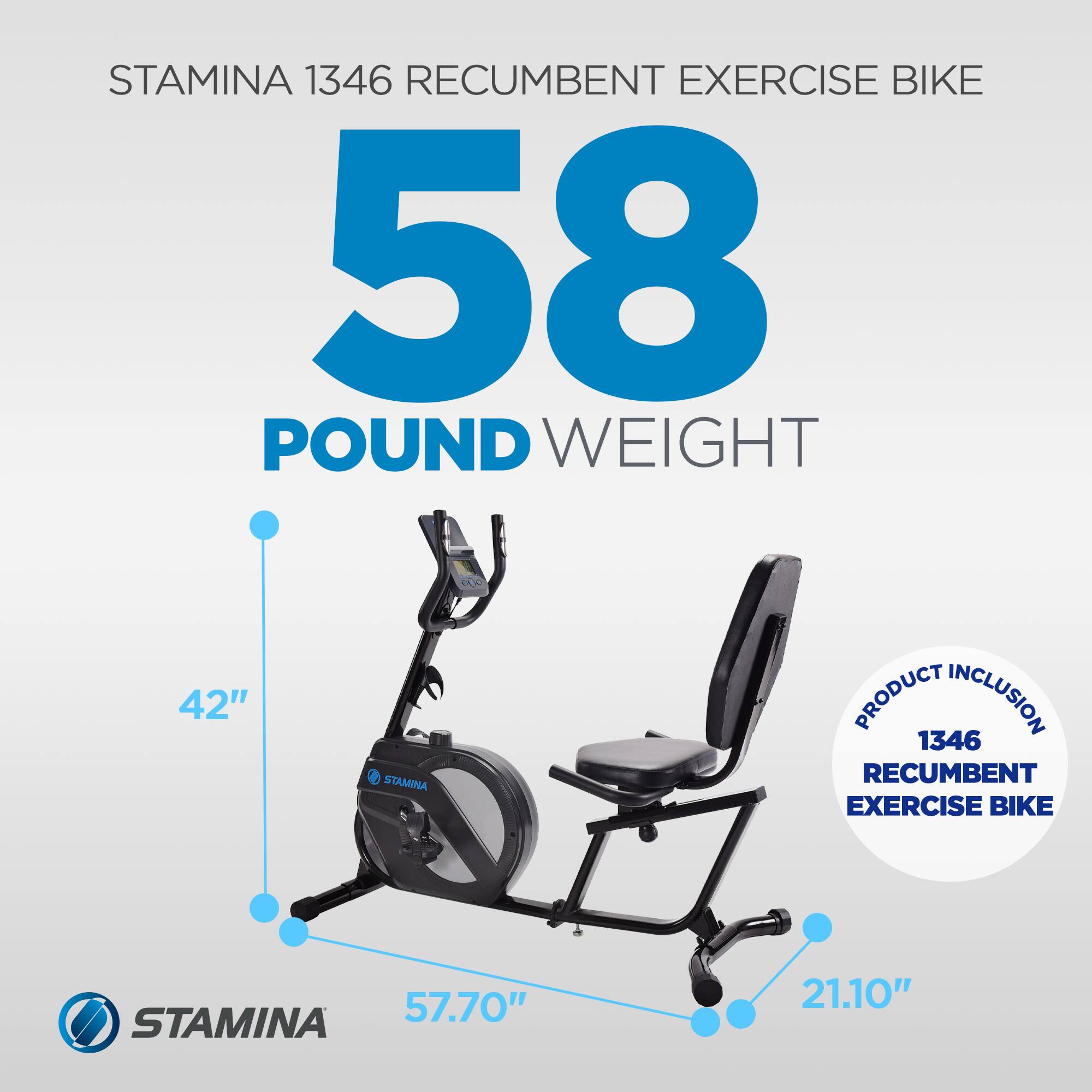 STAMINA 1346 RECUMBENT EXERCISE BIKE  
58 POUND WEIGHT  
42"  
57.70"  
21.10"  

PRODUCT INCLUSION  
1346 RECUMBENT EXERCISE BIKE