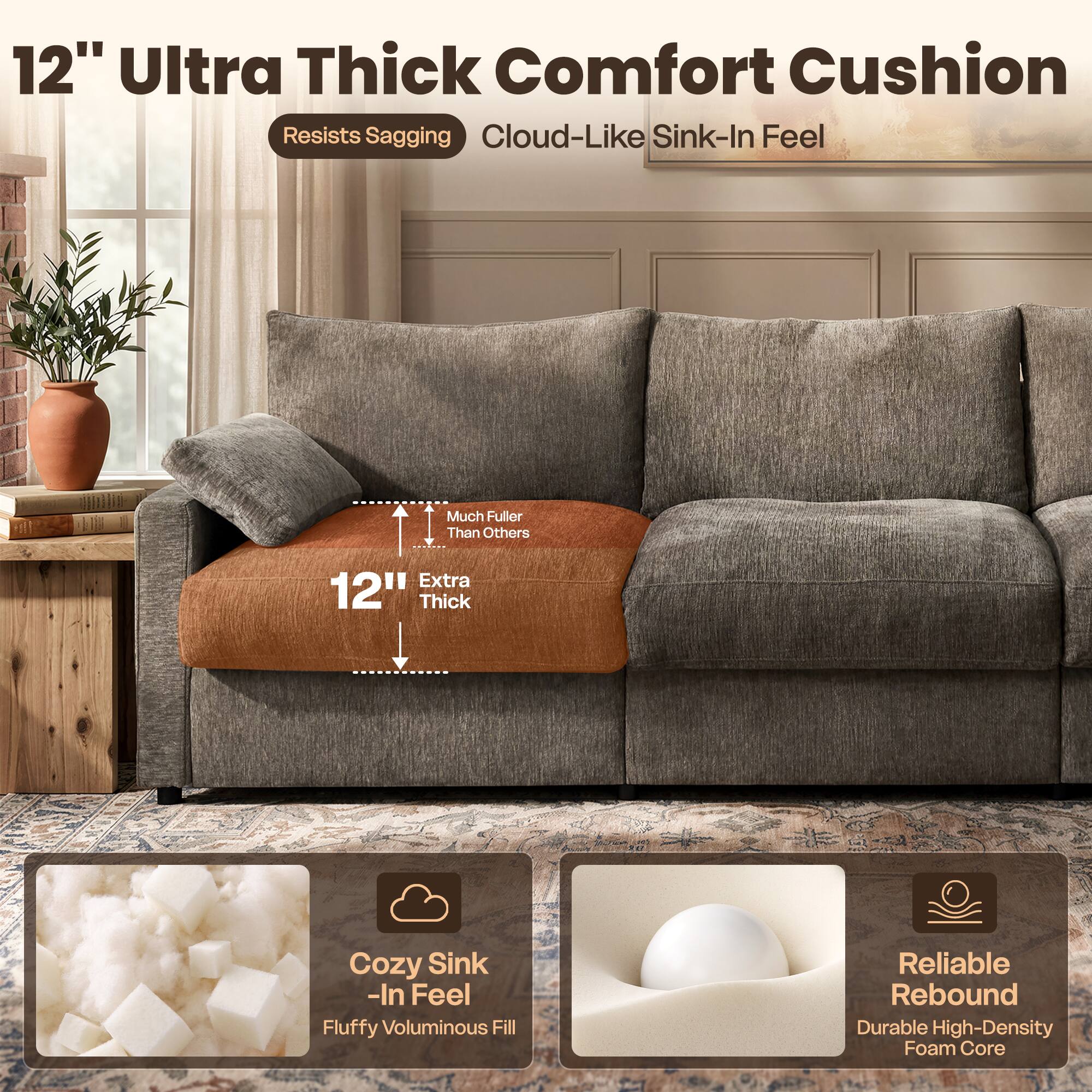 12" Ultra Thick Comfort Cushion  
Resists Sagging  
Cloud-Like Sink-In Feel  

Much Fuller Than Others  
Extra 12" Thick  

Cozy Sink-In Feel  
Fluffy Voluminous Fill  

Reliable Rebound  
Durable High-Density Foam Core
