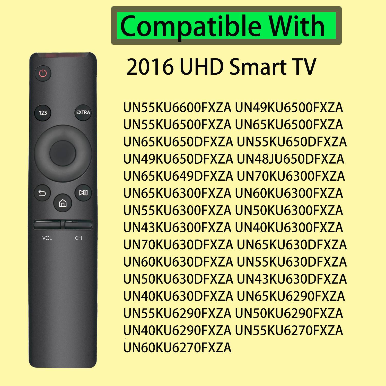 Compatible With 2016 UHD Smart TV

UN55KU6600FXZA
UN49KU6500FXZA
UN55KU6500FXZA
UN65KU6500FXZA
UN65KU650DFXZA
UN55KU650DFXZA
UN49KU650DFXZA
UN48JU650DFXZA
UN65KU649DFXZA
UN70KU6300FXZA
UN65KU6300FXZA
UN60KU6300FXZA
UN55KU6300FXZA
UN50KU6300FXZA
UN43KU6300FXZA
UN40KU6300FXZA
UN70KU630DFXZA
UN65KU630DFXZA
UN60KU630DFXZA
UN55KU630DFXZA
UN50KU630DFXZA
UN43KU630DFXZA
UN40KU630DFXZA
UN65KU6290FXZA
UN55KU6290FXZA
UN50KU6290FXZA
UN40KU6290FXZA
UN55KU6270FXZA
UN60KU6270FXZA