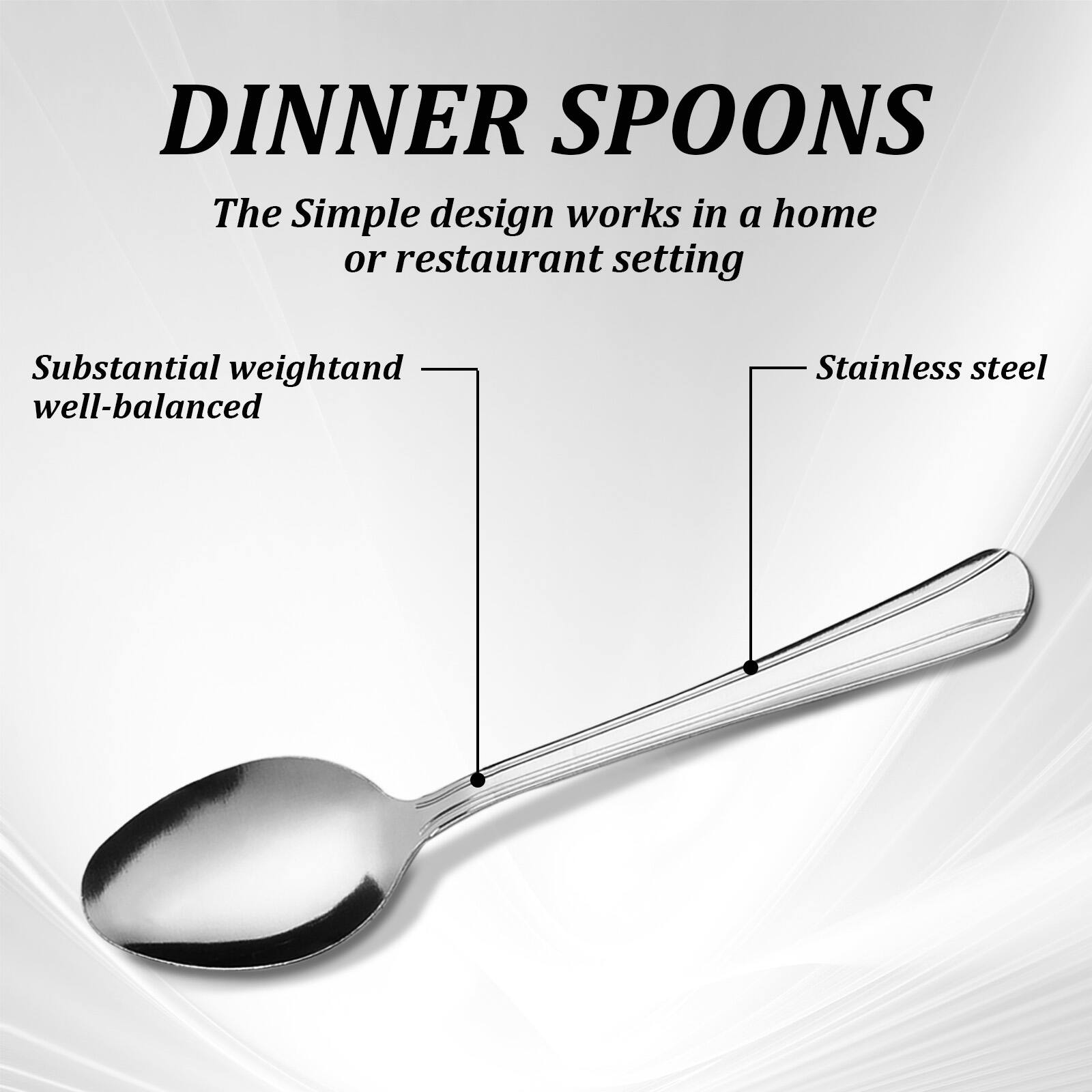 DINNER SPOONS  
The Simple design works in a home or restaurant setting  

Substantial weight and well-balanced  
Stainless steel