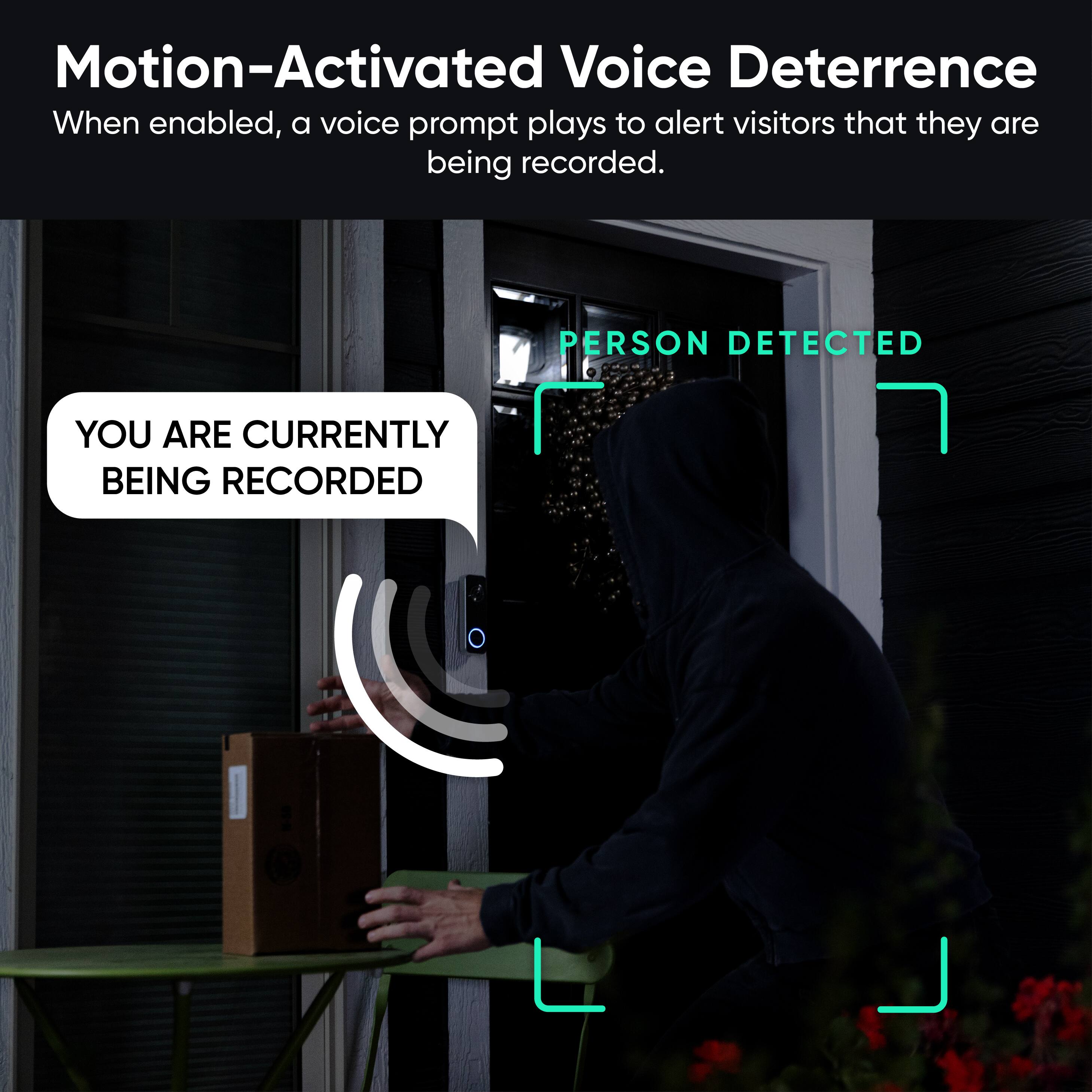 Motion-Activated Voice Deterrence  
When enabled, a voice prompt plays to alert visitors that they are being recorded.  

PERSON DETECTED  
YOU ARE CURRENTLY BEING RECORDED