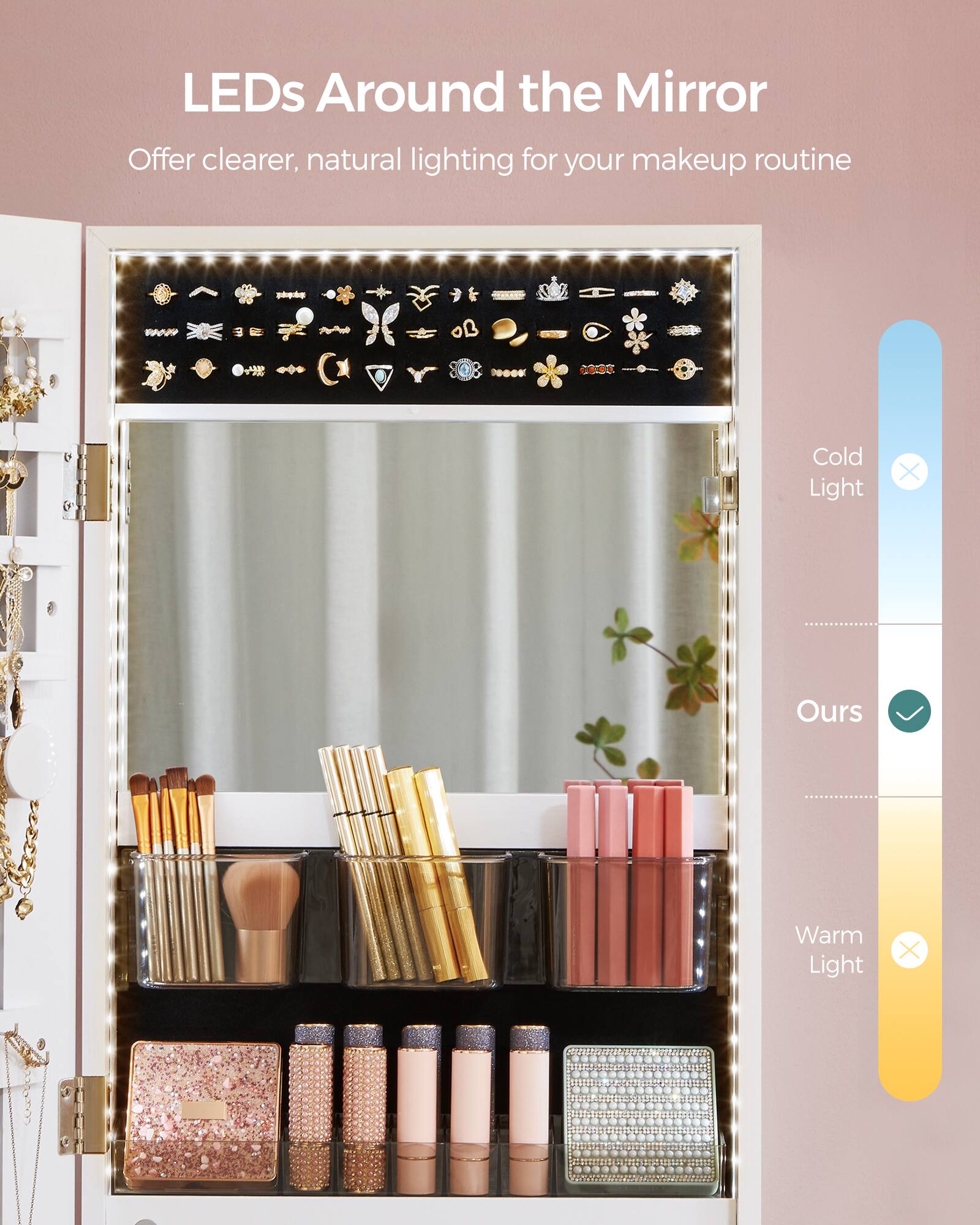 LEDs Around the Mirror  
Offer clearer, natural lighting for your makeup routine  

Cold Light  
Ours  
Warm Light