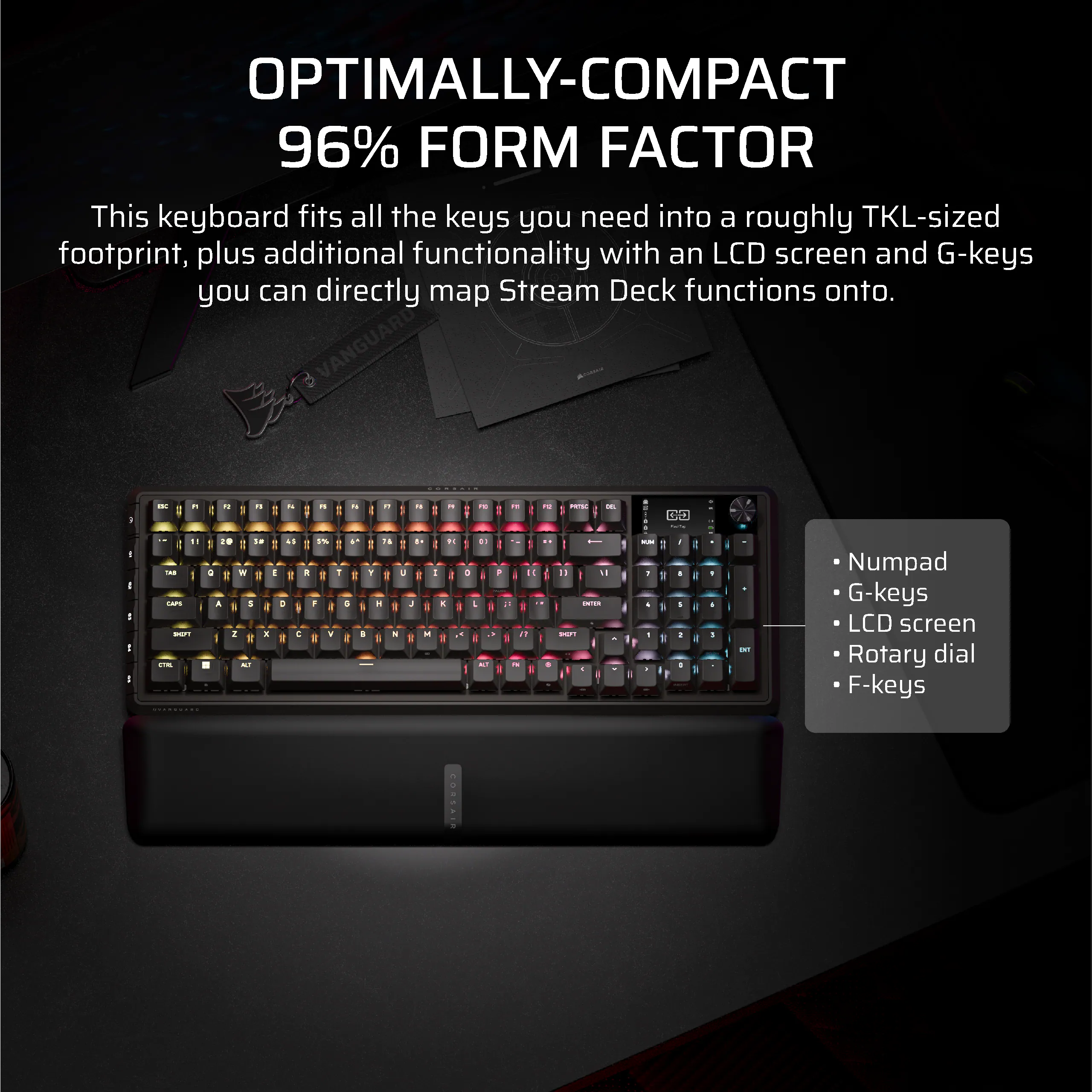 OPTIMALLY-COMPACT 96% FORM FACTOR

This keyboard fits all the keys you need into a roughly TKL-sized footprint, plus additional functionality with an LCD screen and G-keys you can directly map Stream Deck functions onto.

- Numpad
- G-keys
- LCD screen
- Rotary dial
- F-keys