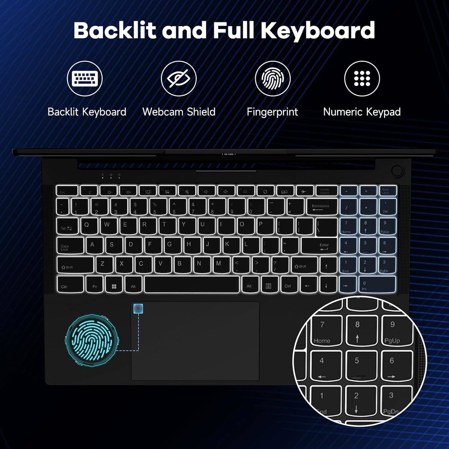 Backlit and Full Keyboard

- Backlit Keyboard
- Webcam Shield
- Fingerprint
- Numeric Keypad

Backlit Keyboard
Webcam Shield
Fingerprint
Numeric Keypad

Home 1 2 3
PgUp 4 5 6
End 7 8 9
PgDn