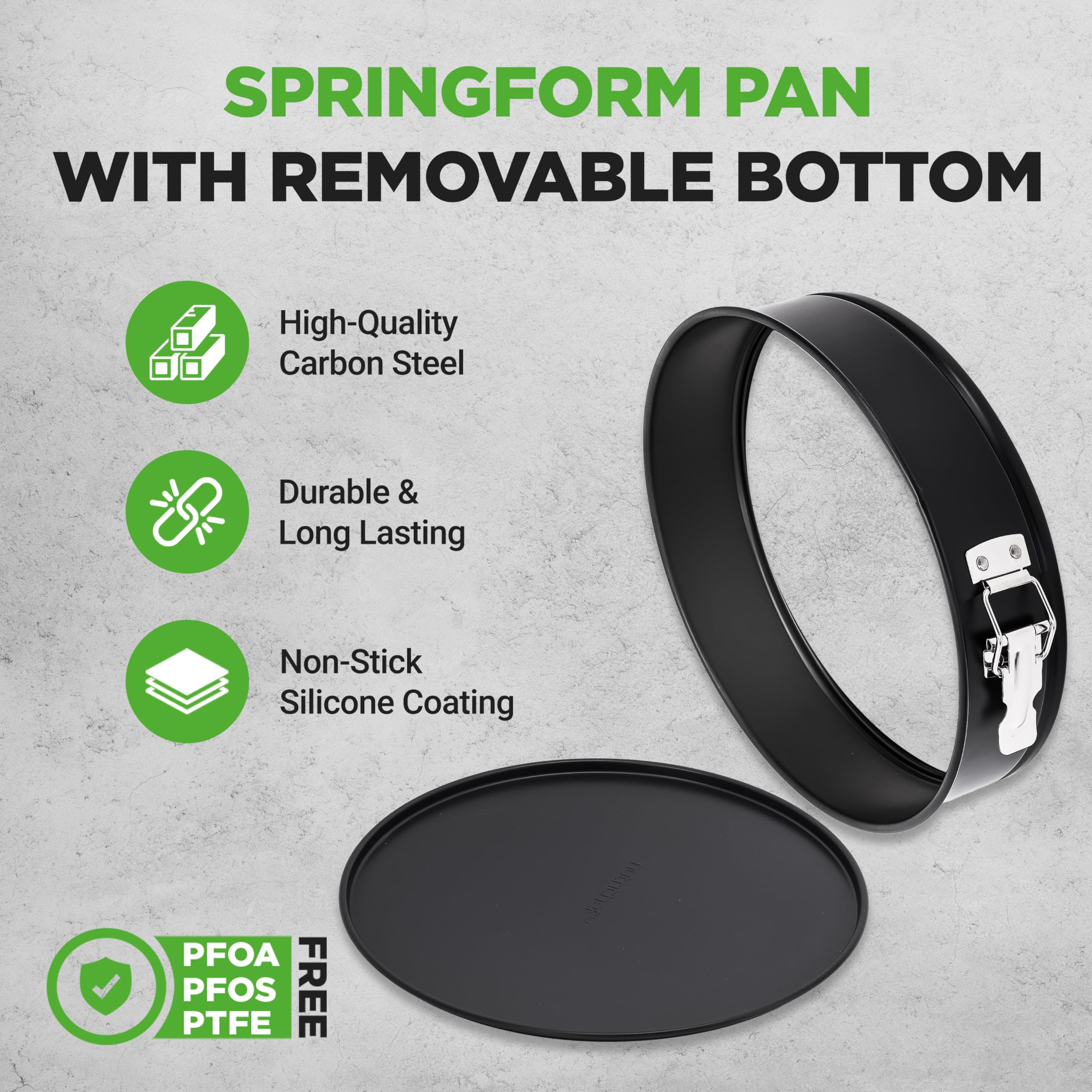 SPRINGFORM PAN WITH REMOVABLE BOTTOM

- High-Quality Carbon Steel
- Durable & Long Lasting
- Non-Stick Silicone Coating

PFOA PTFE PFOS FREE