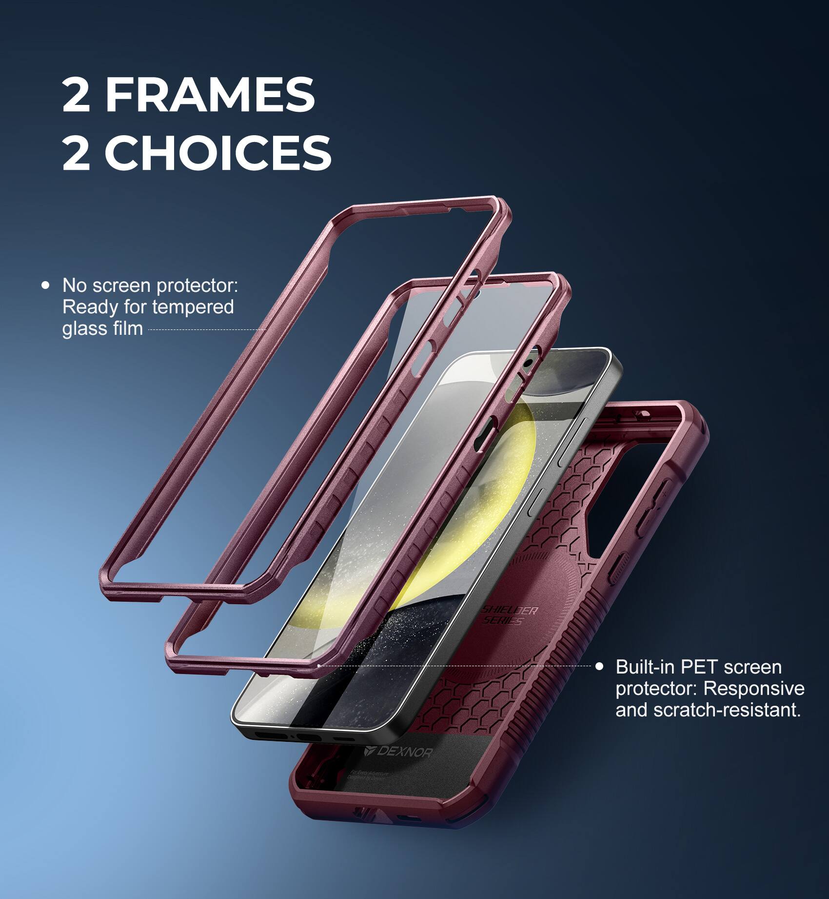 2 FRAMES 2 CHOICES

- No screen protector: Ready for tempered glass film
- Built-in PET screen protector: Responsive and scratch-resistant.