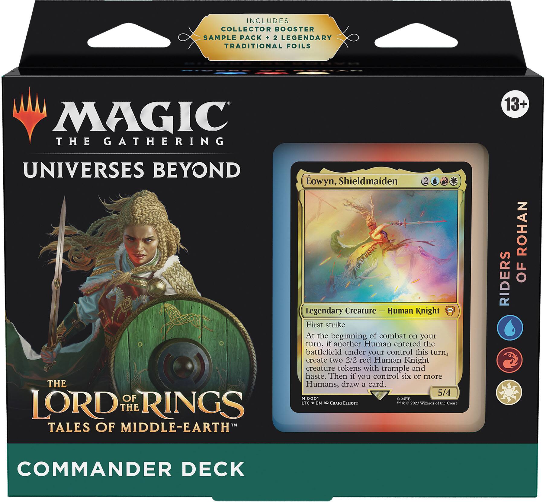 INCLUDES COLLECTOR BOOSTER SAMPLE PACK + 2 LEGENDARY TRADITIONAL FOILS

MAGIC THE GATHERING  
UNIVERSES BEYOND  
THE LORD OF THE RINGS  
TALES OF MIDDLE-EARTH  
COMMANDER DECK

Eowyn, Shieldmaiden  
Legendary Creature — Human Knight  
First strike  
At the beginning of combat on your turn, if another Human entered the battlefield under your control this turn, create two 2/2 red Human Knight creature tokens with trample and haste. Then if you control six or more Humans, draw a card.  
5/4  
0001  
LTC EN CRAIG ELLIOTT  
© 2023 Wizards of the Coast

RIDERS OF ROHAN