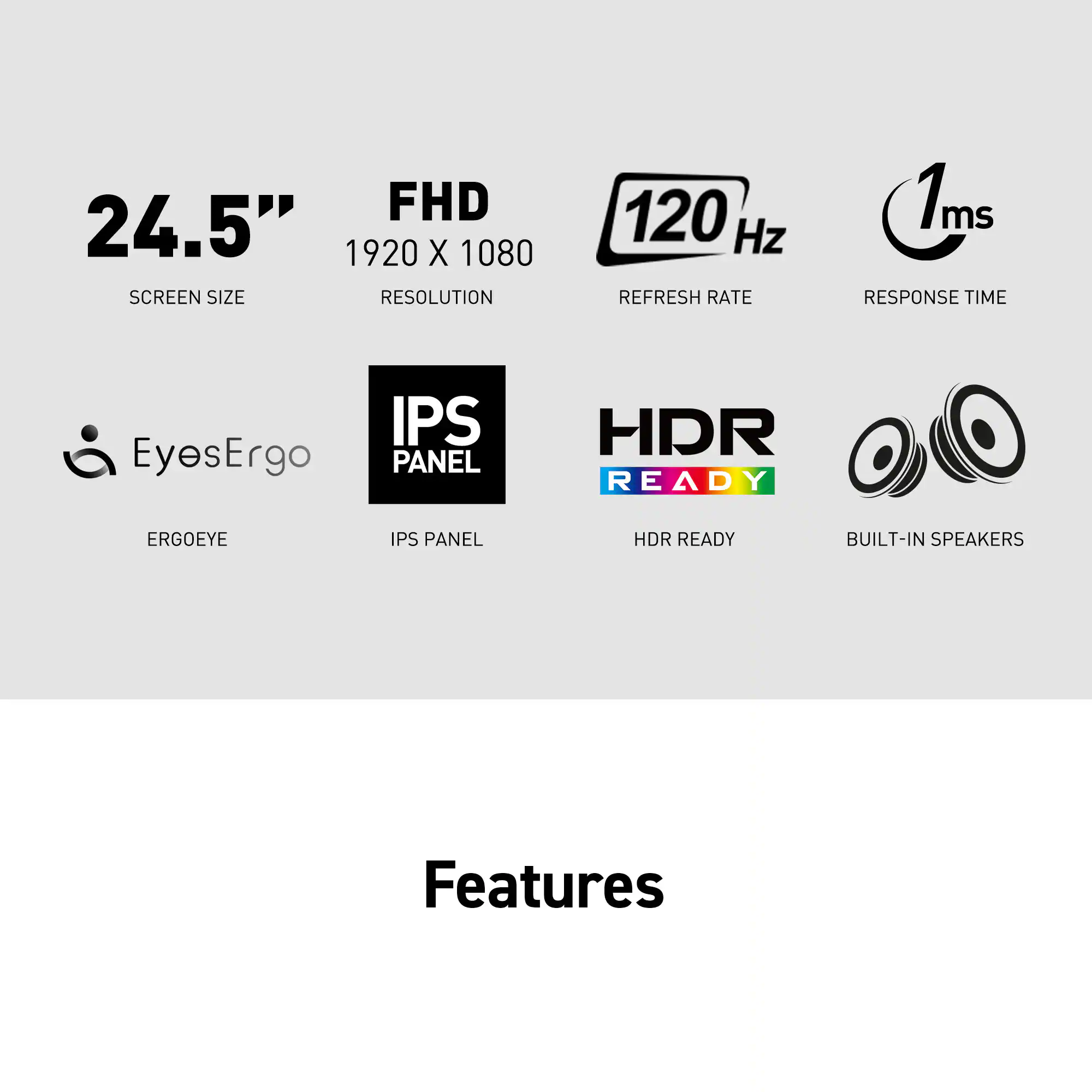 Features:

* FHD 24.5" 1920 x 1080 screen size
* 120 Hz refresh rate
* 1ms response time
* EyesErgo IPS panel
* HDR ready
* Built-in speakers