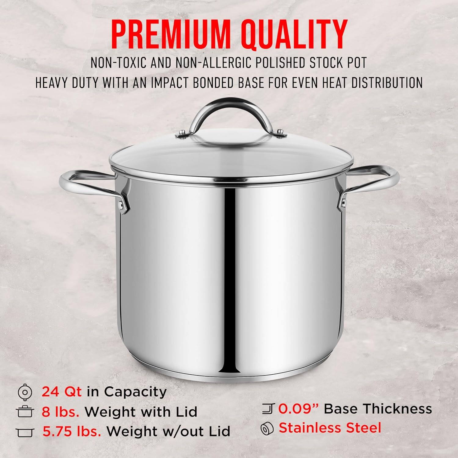 PREMIUM QUALITY  
NON-TOXIC AND NON-ALLERGIC POLISHED STOCK POT  
HEAVY DUTY WITH AN IMPACT BONDED BASE FOR EVEN HEAT DISTRIBUTION  

24 Qt in Capacity  
8 lbs. Weight with Lid  
5.75 lbs. Weight w/out Lid  

0.09" Base Thickness  
Stainless Steel