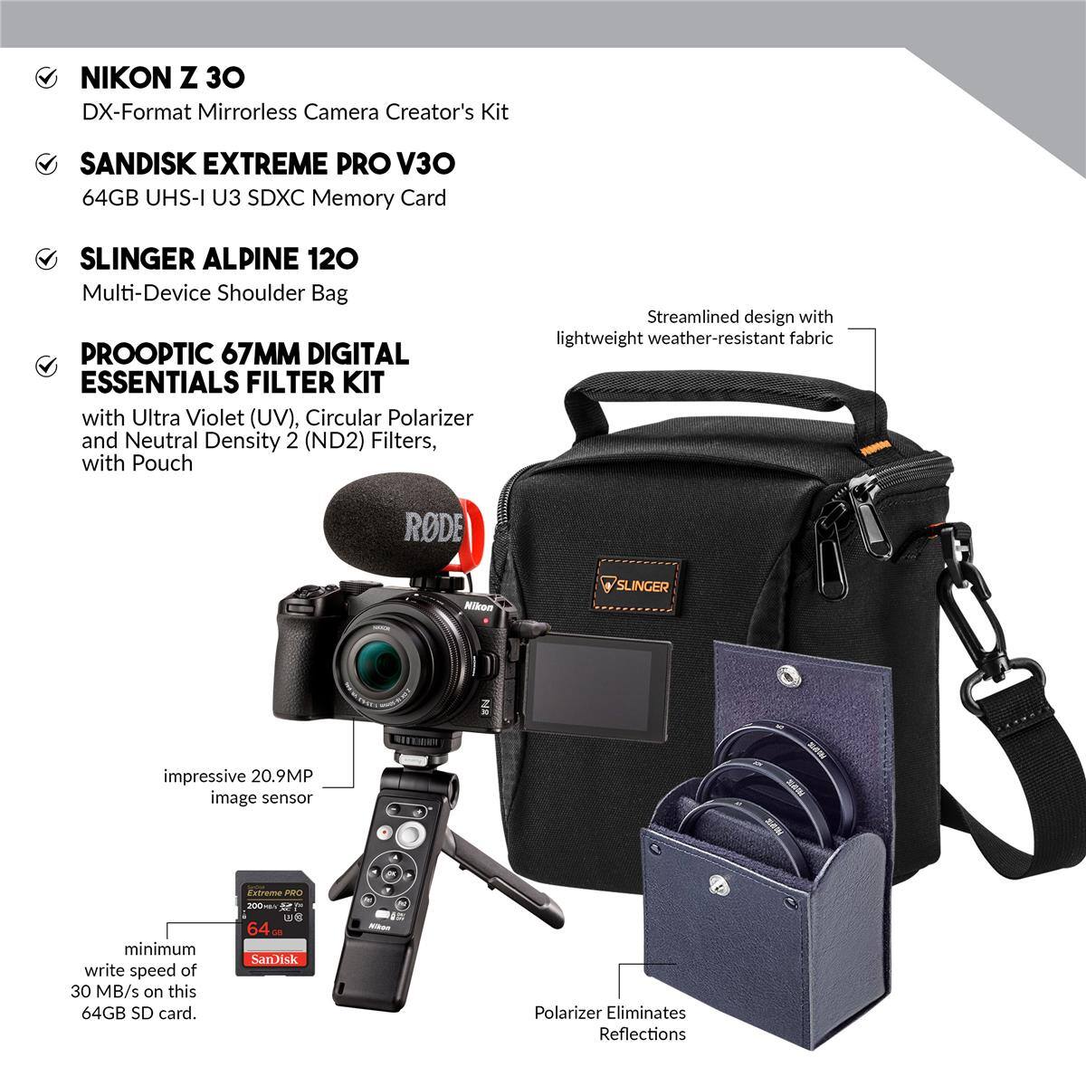 NIKON Z 30 DX-Format Mirrorless Camera Creator's Kit

SANDISK EXTREME PRO V30 64GB UHS-I U3 SDXC Memory Card

SLINGER ALPINE 120 Multi-Device Shoulder Bag

PROOPTIC 67MM DIGITAL ESSENTIALS FILTER KIT with Ultra Violet (UV), Circular Polarizer and Neutral Density 2 (ND2) Filters, with Pouch

Streamlined design with lightweight weather-resistant fabric

impressive 20.9MP image sensor

minimum write speed of 30 MB/s on this 64GB SD card

Polarizer Eliminates Reflections