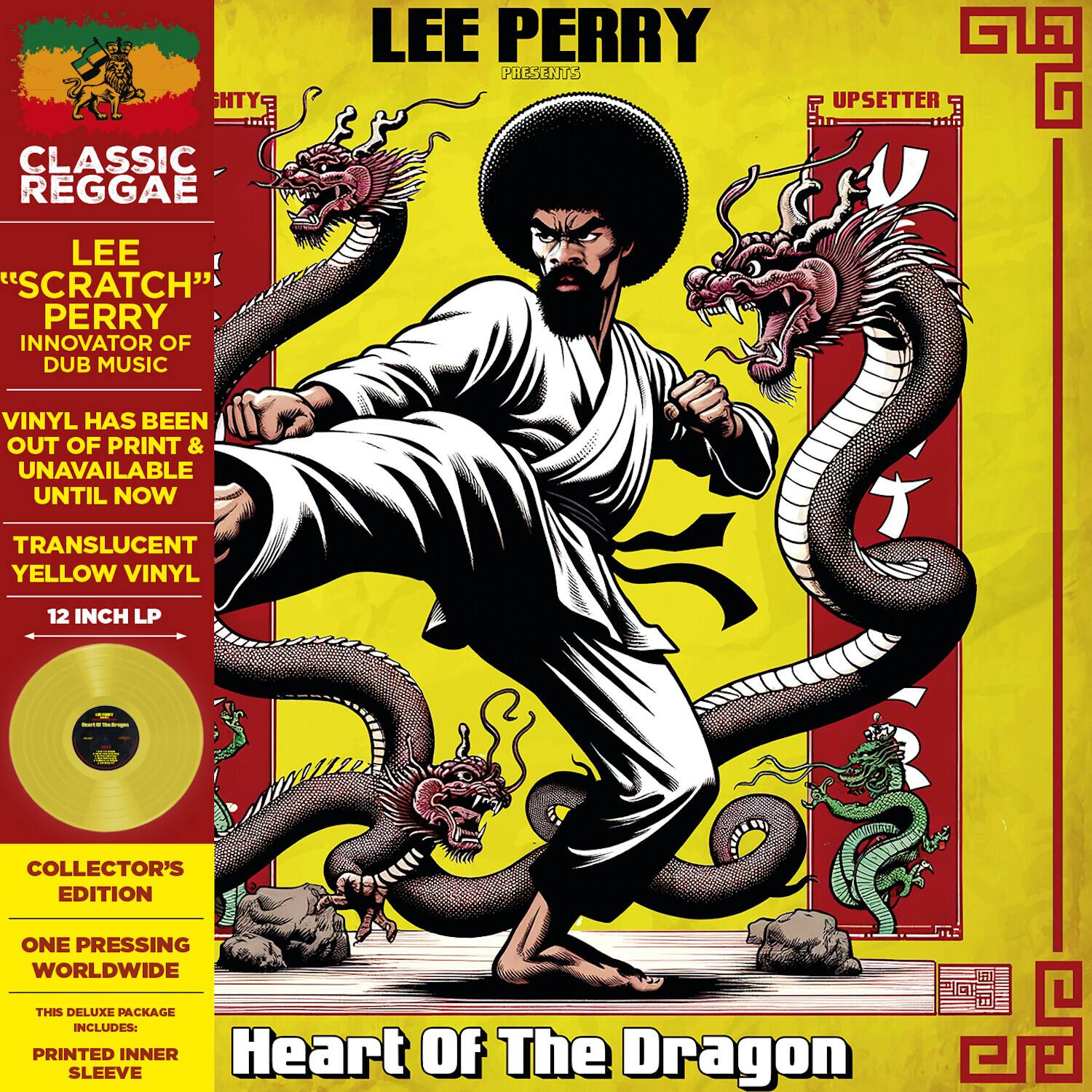 **Classic Reggae**

**Lee "Scratch" Perry**  
Innovator of Dub Music

Vinyl has been out of print & unavailable until now

**Translucent Yellow Vinyl**  
12 Inch LP

**Collector's Edition**  
One Pressing Worldwide

This deluxe package includes:  
Printed Inner Sleeve

**Heart of The Dragon**

**Lee Perry**  
Presents  
**Upsetter Classic**  
**Lee "Scratch" Perry**  
Innovator of Dub Music

Vinyl has been out of print & unavailable until now

**Translucent Yellow Vinyl**  
12 Inch LP

**Collector's Edition**  
One Pressing Worldwide

This deluxe package includes:  
Printed Inner Sleeve

**Heart of The Dragon**