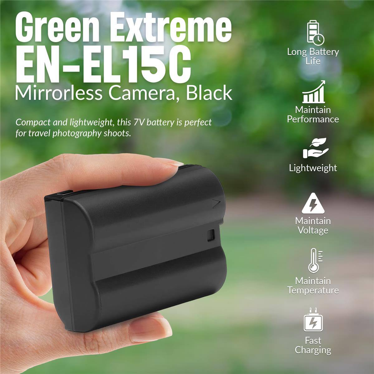 Green Extreme EN-EL15C Mirrorless Camera, Black

Compact and lightweight, this 7V battery is perfect for travel photography shoots.

- Long Battery Life
- Maintain Performance
- Lightweight
- Maintain Voltage
- Maintain Temperature
- Fast Charging