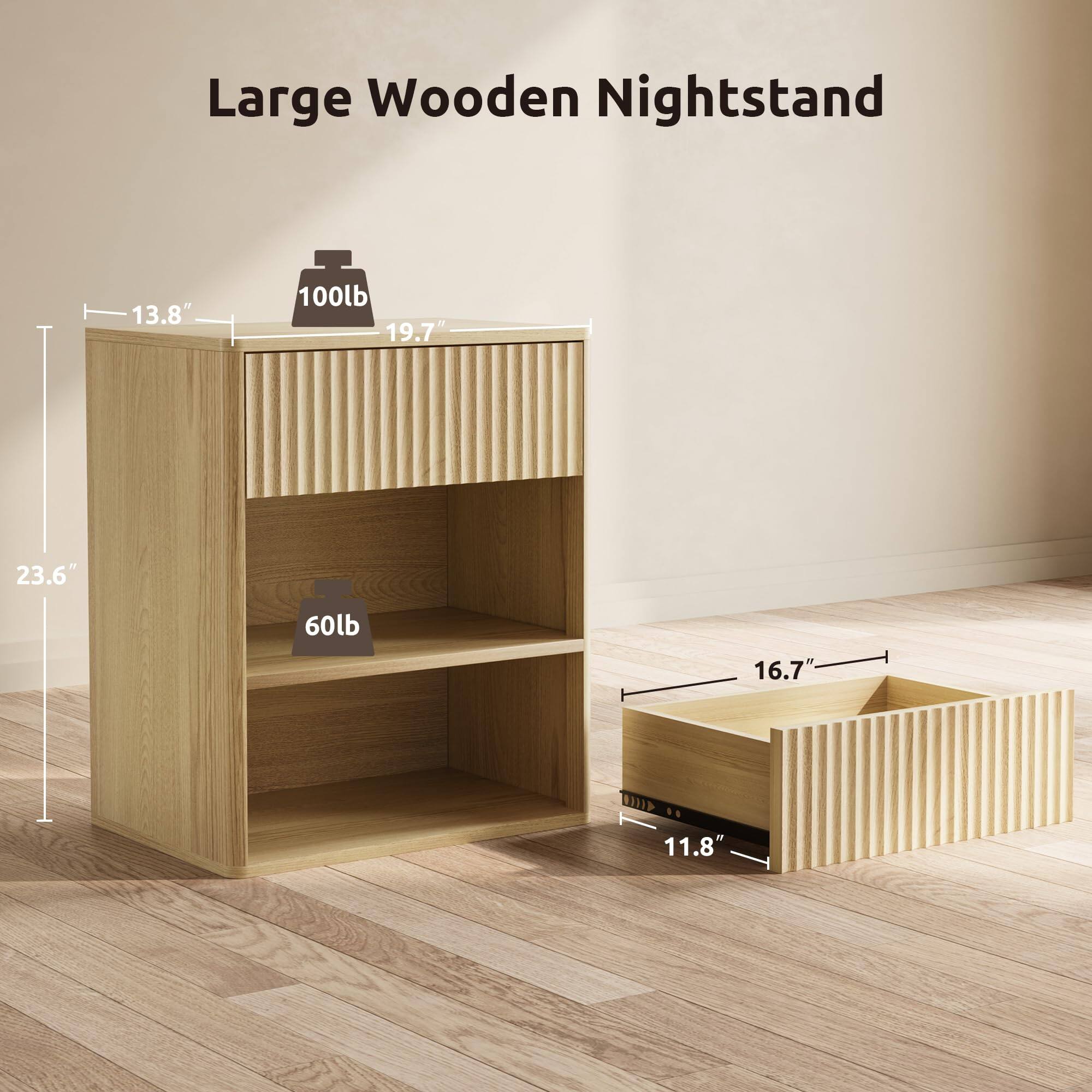 Large Wooden Nightstand

- 13.8" (width)
- 19.7" (depth)
- 23.6" (height)
- 100lb (top surface weight capacity)
- 60lb (shelf weight capacity)
- 16.7" (drawer width)
- 11.8" (drawer depth)