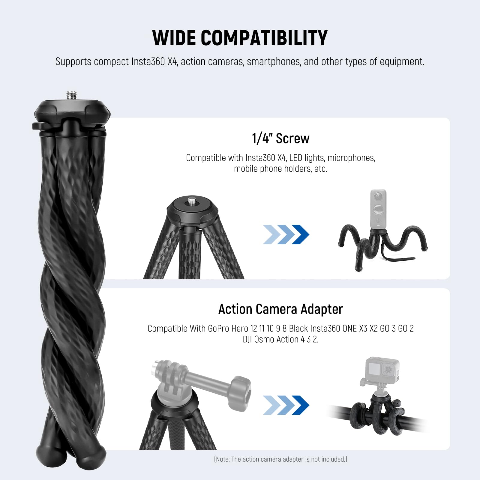 WIDE COMPATIBILITY  
Supports compact Insta360 X4, action cameras, smartphones, and other types of equipment.  

1/4" Screw  
Compatible with Insta360 X4, LED lights, microphones, mobile phone holders, etc.  

Action Camera Adapter  
Compatible With GoPro Hero 12 11 10 9 8 Black Insta360 ONE X3 X2 GO 3 GO 2 OJI Osmo Action 4 3 2.  

(Note: The action camera adapter is not included.)