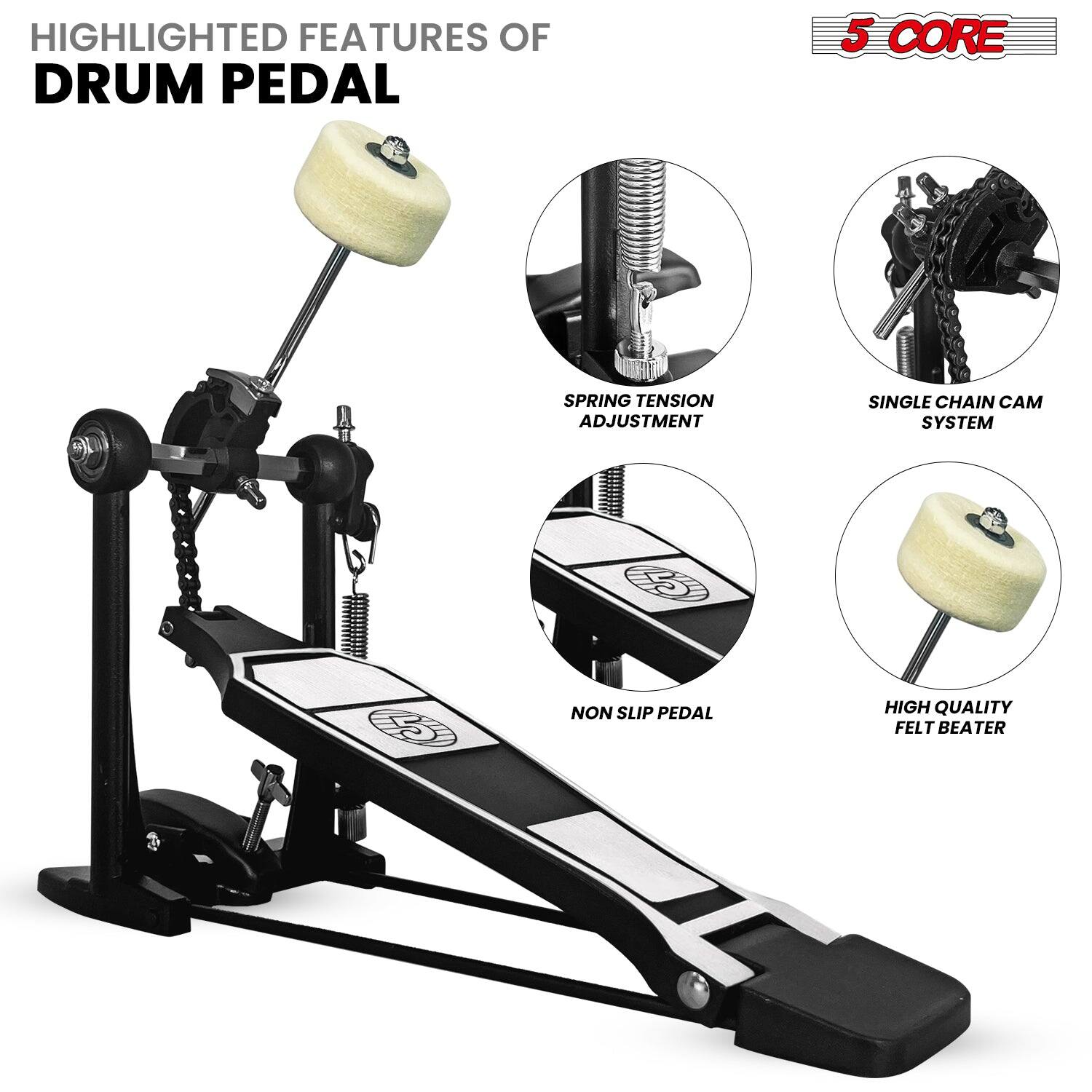 HIGHLIGHTED FEATURES OF DRUM PEDAL
5 CORE
SPRING TENSION ADJUSTMENT
SINGLE CHAIN CAM SYSTEM
NON SLIP PEDAL
HIGH QUALITY FELT BEATER