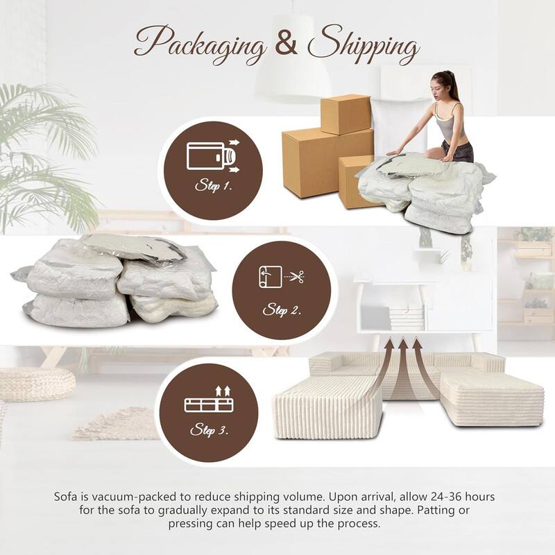 Packaging & Shipping

Step 1.

Step 2.

Step 3.

Sofa is vacuum-packed to reduce shipping volume. Upon arrival, allow 24-36 hours for the sofa to gradually expand to its standard size and shape. Patting or pressing can help speed up the process.