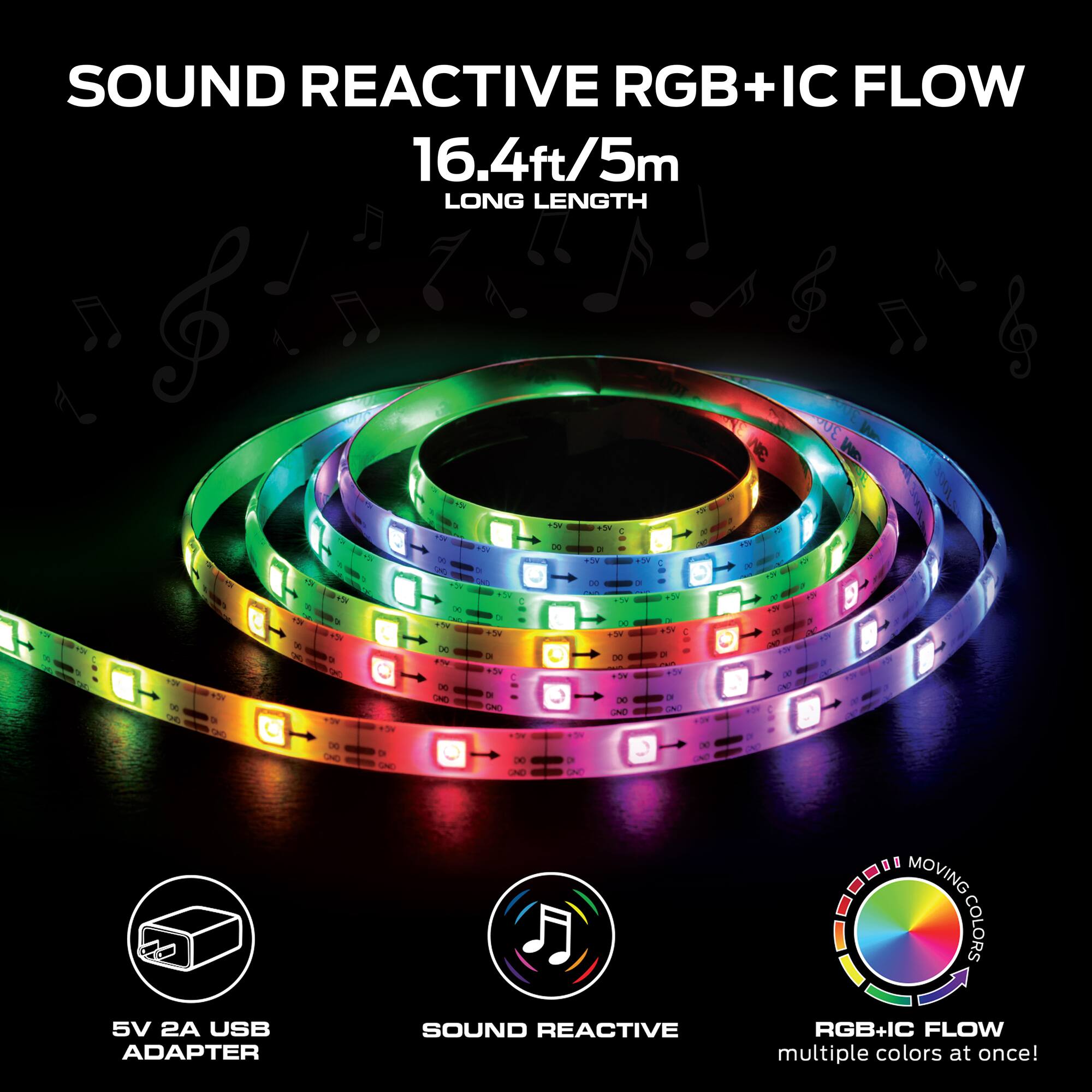 SOUND REACTIVE RGB+IC FLOW  
16.4ft/5m LONG LENGTH  

5V 2A USB ADAPTER  
SOUND REACTIVE  
RGB+IC FLOW  
MOVING COLORS  
multiple colors at once!
