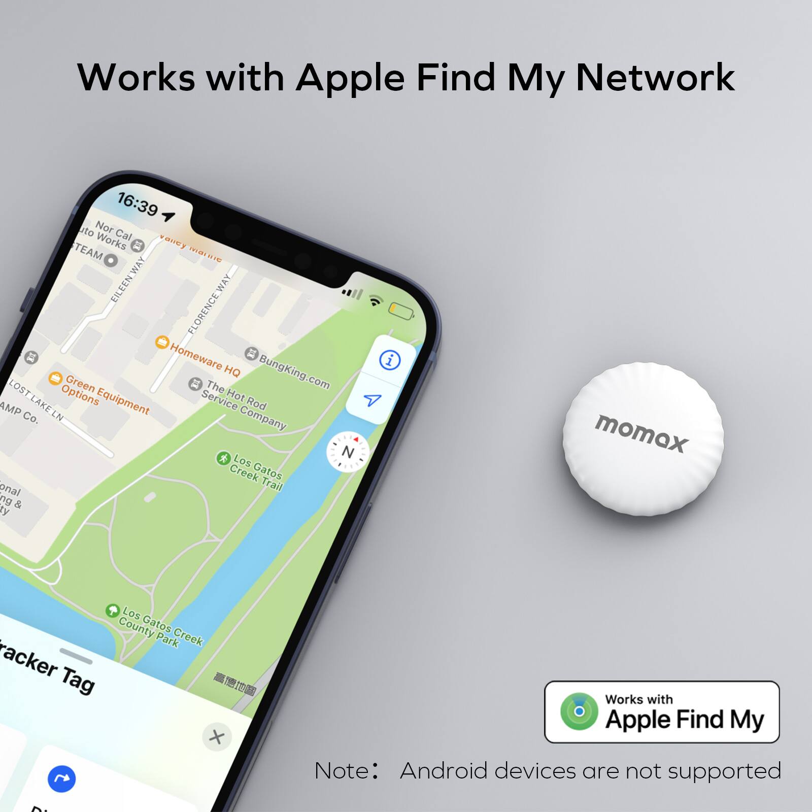 Works with Apple Find My Network

16:39 to Nor Cal TEAM Works vavey mare EILEEN_WAY FLORENCEWAY Homeware Q Green  The BungKing.com LOST LAKELN Options Equipment Service Hot AMP Rod Co. LN Company * N Los Creek Gatos onal Trail ng & ty i momex Los County Gatos Park Creek racker - Tag  Works with Apple Find My Note: Android devices are not supported