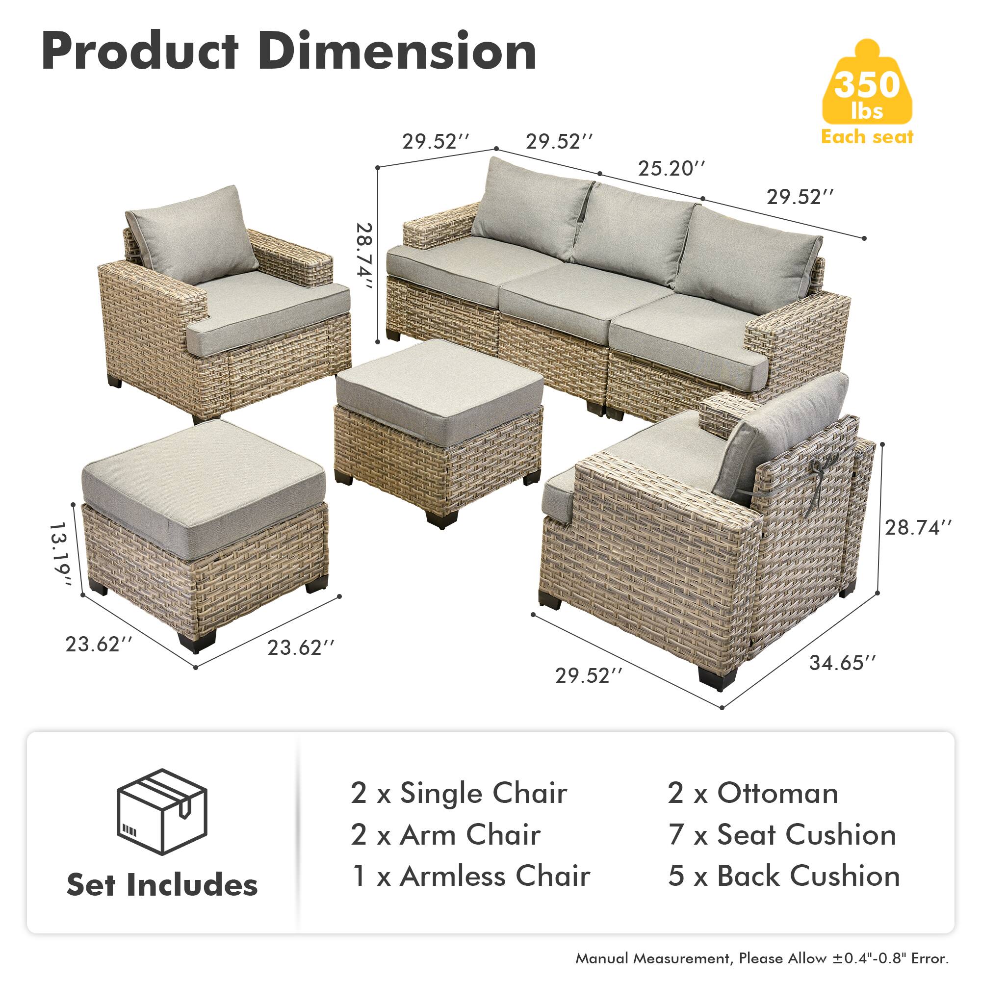 Product Dimension  
29.52" 29.52" 25.20" 28.74" 350 lbs  
Each seat  
29.52" 13.19" 28.74" 23.62" 23.62" 29.52" 34.65"  

Set Includes  
2 x Single Chair  
2 x Arm Chair  
1 x Armless Chair  
2 x Ottoman  
7 x Seat Cushion  
5 x Back Cushion  

Manual Measurement, Please Allow ±0.4-0.8" Error.