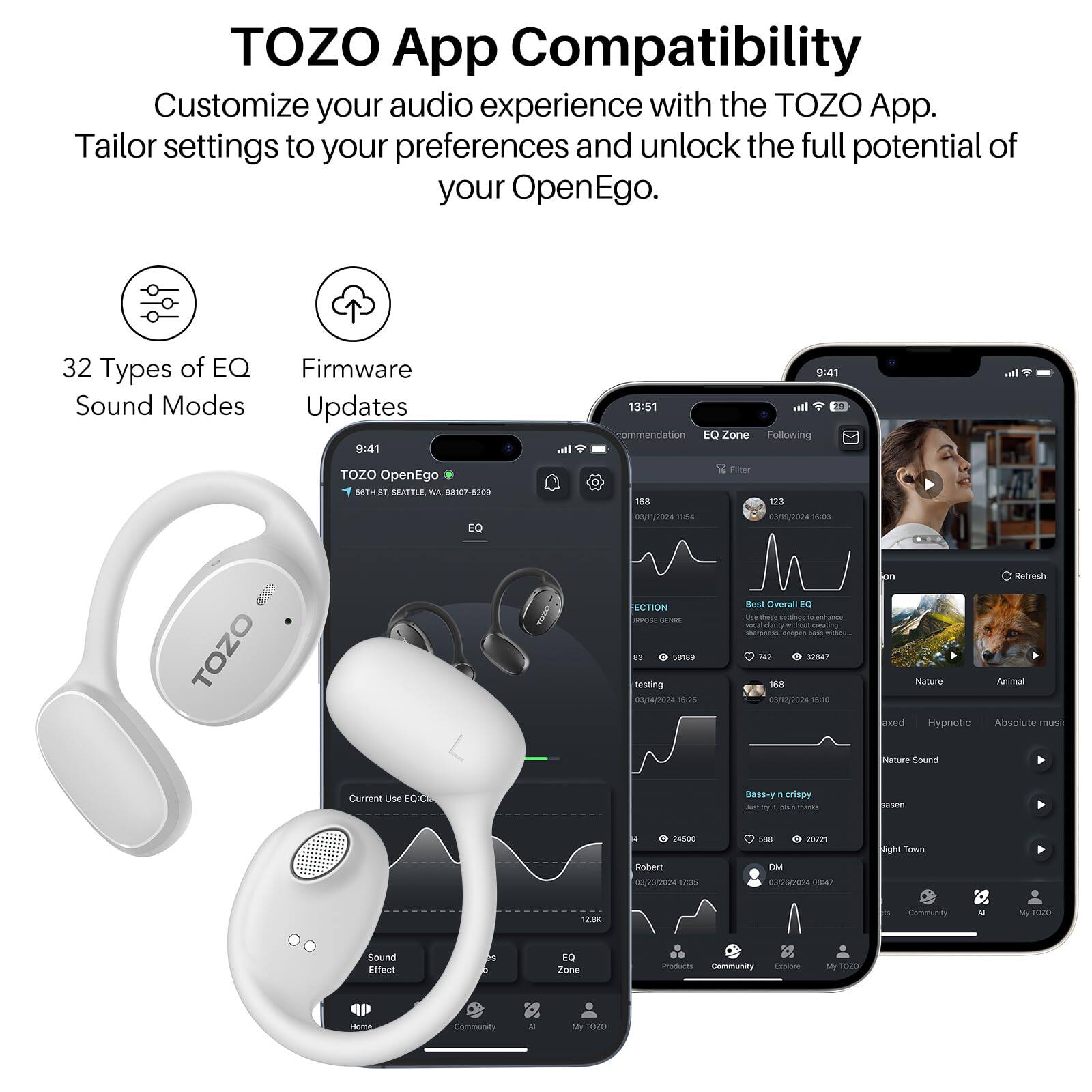TOZO App Compatibility
Customize your audio experience with the TOZO App. Tailor settings to your preferences and unlock the full potential of your OpenEgo.

32 Types of EQ Sound Modes
Firmware Updates

9:41
13:51

TOZO OpenEgo
505 ST. SE, SEATTLE, WA 98107-5209

EQ Zone
Following

168
123

Best Overall EQ

Nature
Animal

Hypnotic
Absolute Music

Nature Sound

Current Use EQ

Bass-n-crispy

Community
AI
My TOZO

Sound Effect

Community
Explore
My TOZO