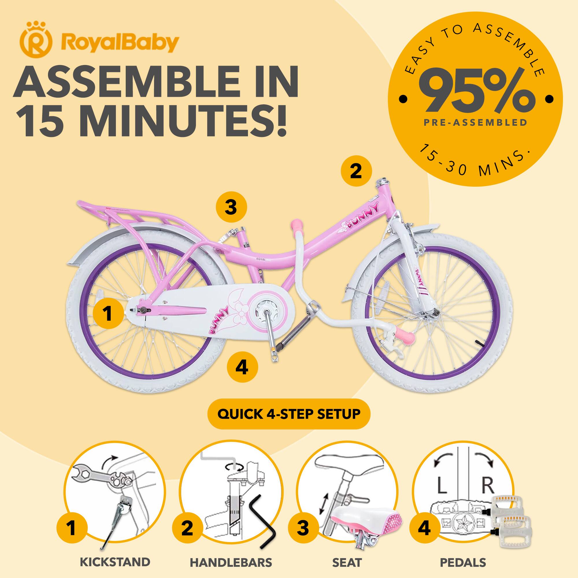 RoyalBaby  
ASSEMBLE IN 15 MINUTES!  

EASY TO ASSEMBLE  
95% PRE-ASSEMBLED  
15-30 MINS  

QUICK 4-STEP SETUP  
1. KICKSTAND  
2. HANDLEBARS  
3. SEAT  
4. PEDALS