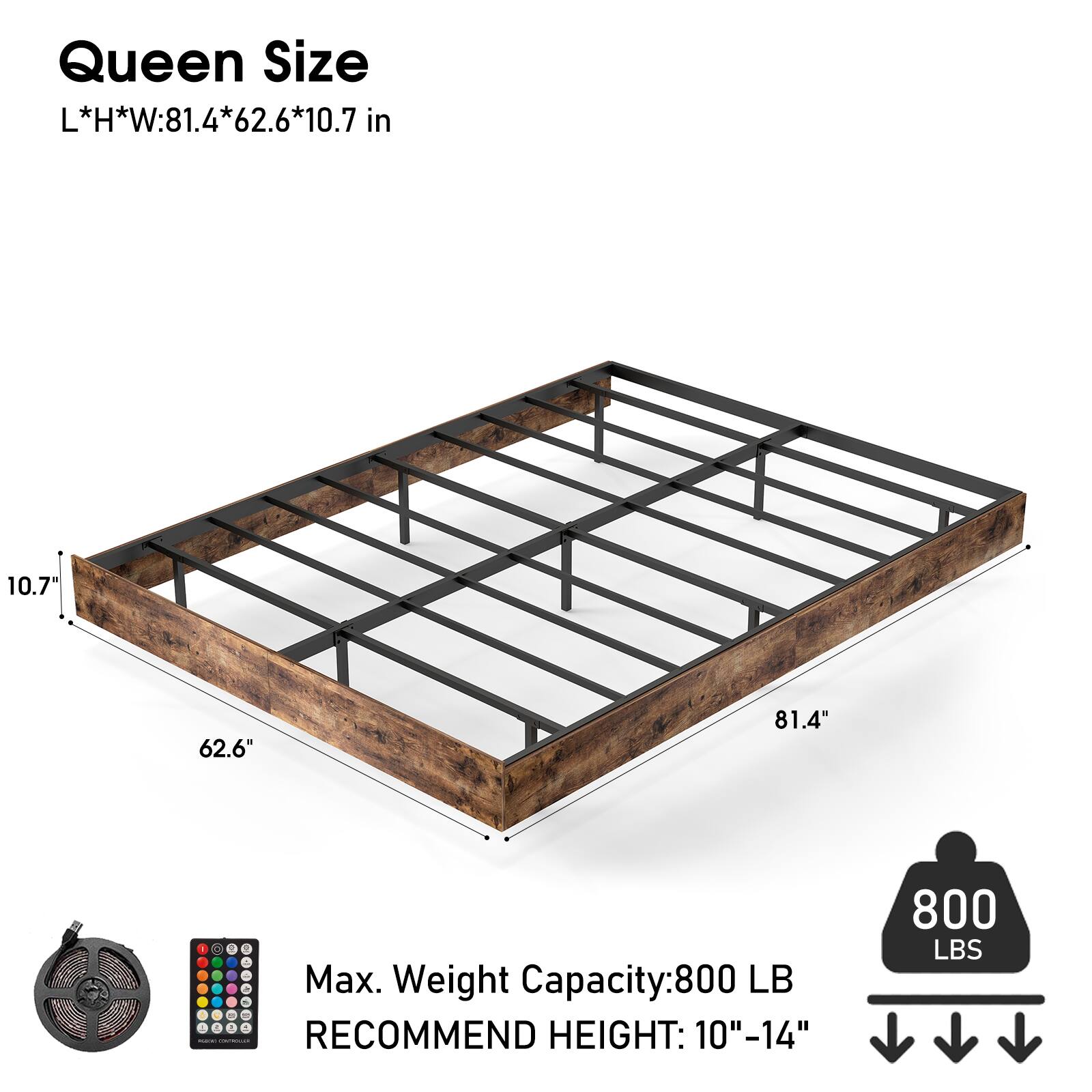 Queen Size  
L*H*W: 81.4*62.6*10.7 in  

Max. Weight Capacity: 800 LB  
RECOMMEND HEIGHT: 10"-14"