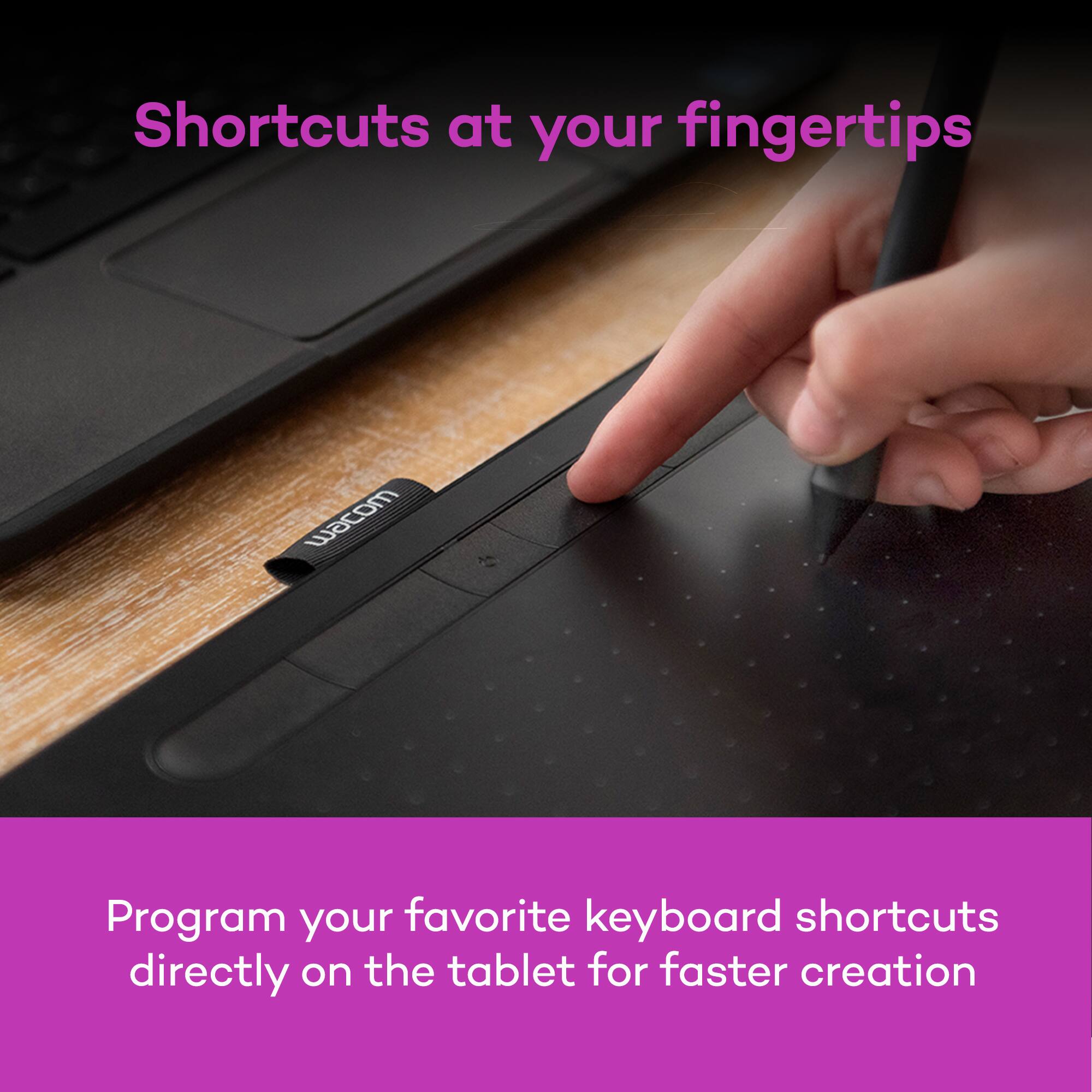 Shortcuts at your fingertips

Program your favorite keyboard shortcuts directly on the tablet for faster creation