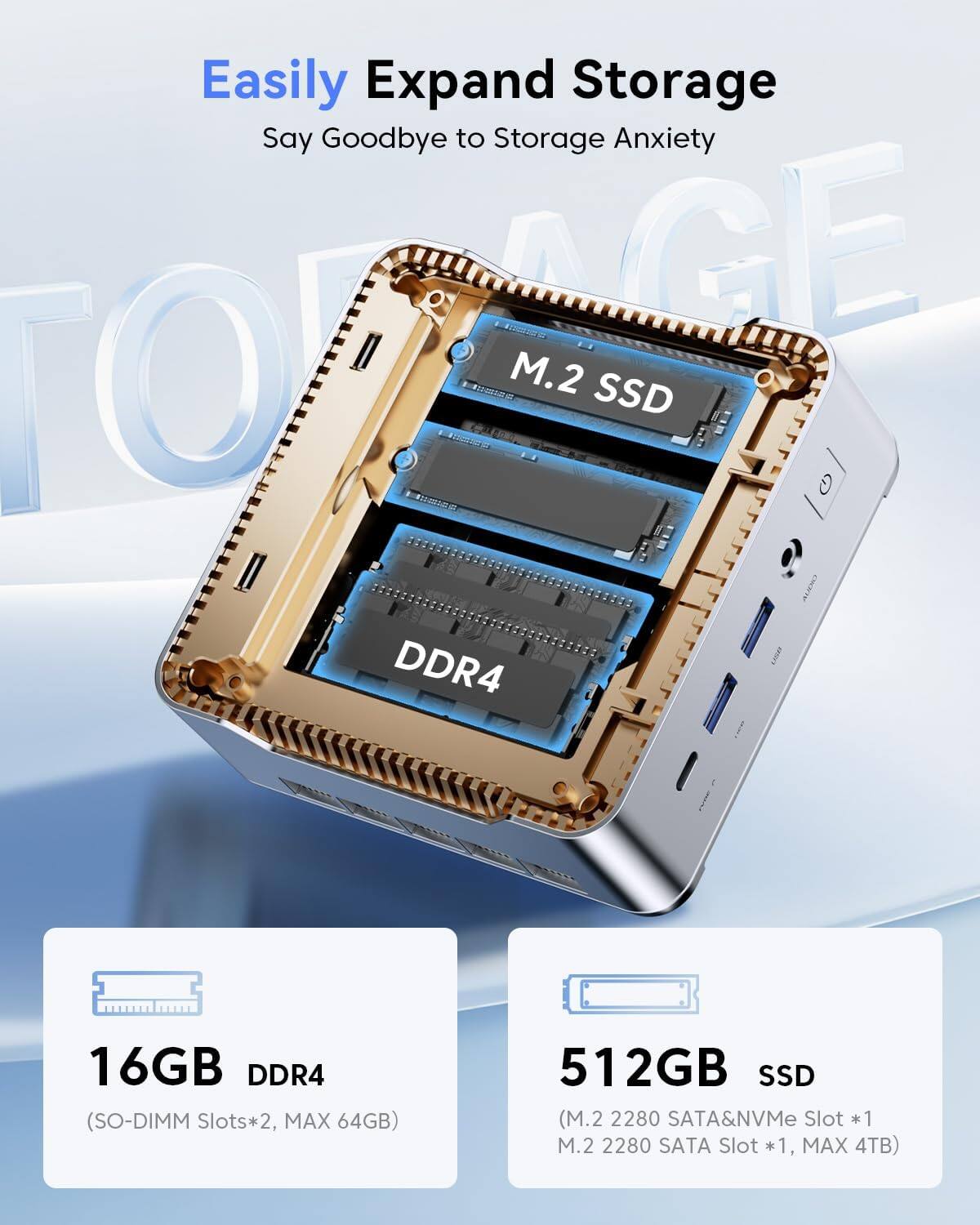 Easily Expand Storage  
Say Goodbye to Storage Anxiety  

16GB DDR4  
(SO-DIMM Slots*2, MAX 64GB)  

512GB SSD  
(M.2 2280 SATA&NVMe Slot *1, M.2 2280 SATA Slot *1, MAX 4TB)