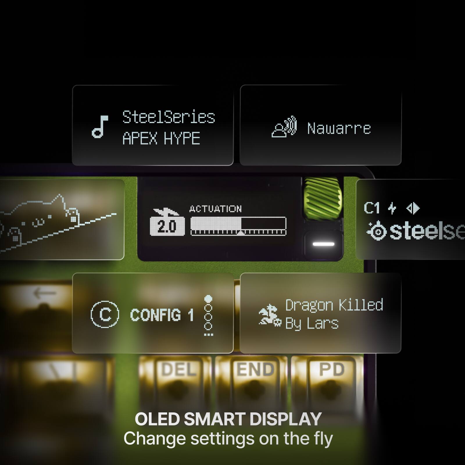 SteelSeries APEX HYPE  
Nawarre  
ACTUATION 2.0  
C1 & 4 steelse  
C CONFIG 1 ... 0000 DEL  
Dragon Killed By Lars END PD  
OLED SMART DISPLAY  
Change settings on the fly