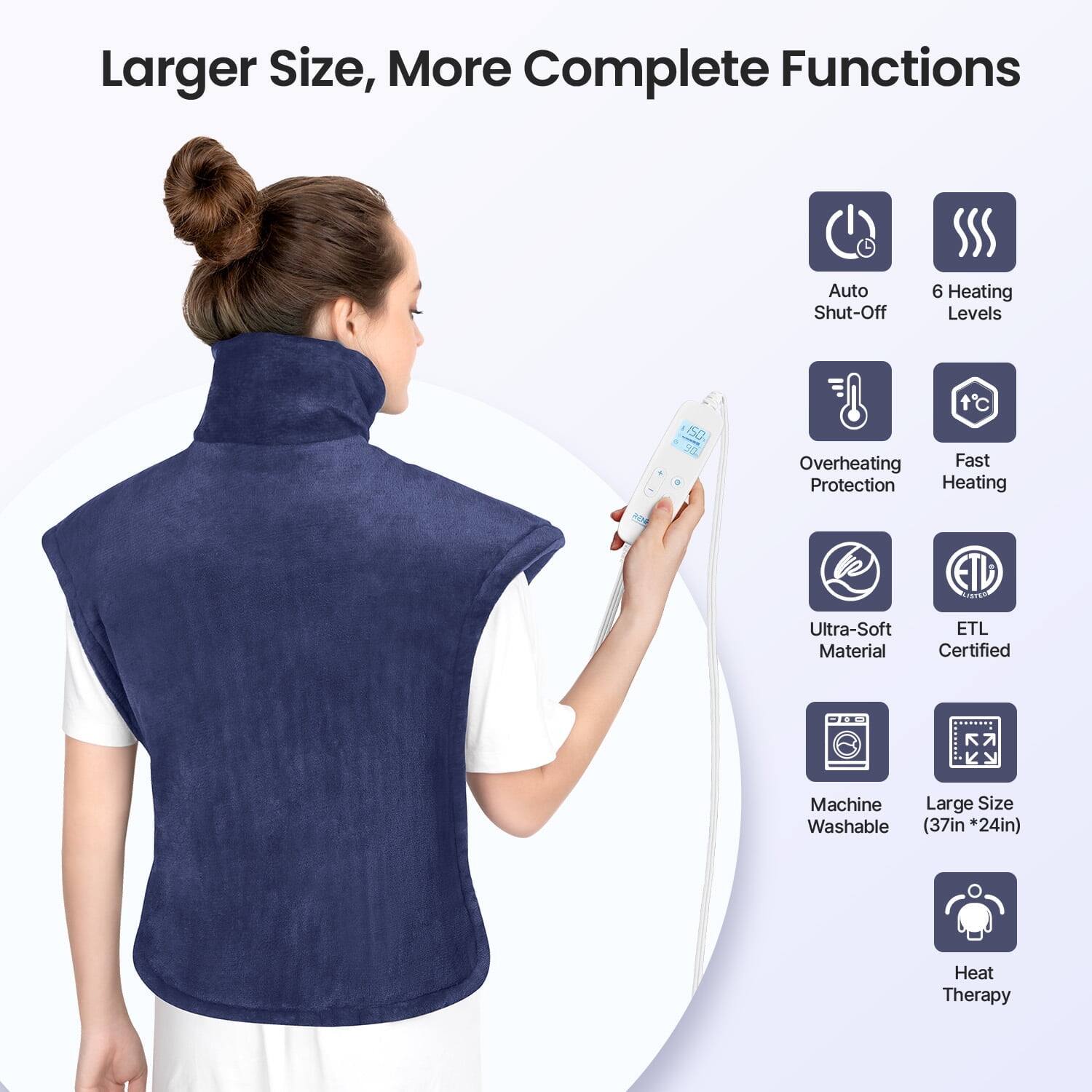 Larger Size, More Complete Functions  
Auto Shut-Off  
6 Heating Levels  
Overheating Protection  
Fast Heating  
Ultra-Soft Material  
ETL Certified  
Machine Washable (37in *24in)  
Heat Therapy