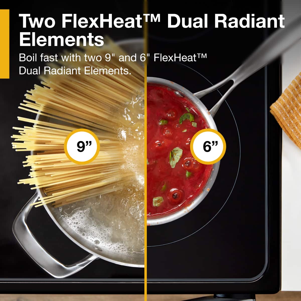 Two FlexHeat™ Dual Radiant Elements
Boil fast with two 9" and 6" FlexHeat™ Dual Radiant Elements.
9"
6"