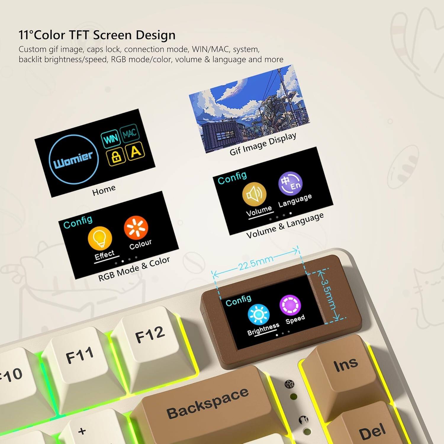 11" Color TFT Screen Design  
Custom gif image, caps lock, connection mode, WIN/MAC, system, backlight brightness/speed, RGB mode/color, volume & language and more  

Home  
Config  
Effect  
Colour  
RGB Mode & Color  
Config  
Brightness  
Speed  
Volume & Language  
Gif Image Display  

Womier  
WIN  
MAC  
A  
G  

22.5mm  
3.5mm  

F10  
F11  
F12  
Backspace  
Ins  
Del