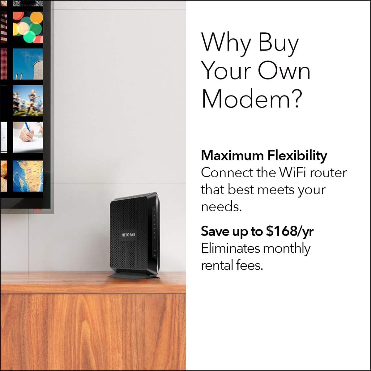 Why Buy Your Own Modem? Maximum Flexibility Connect the WiFi router that best meets your needs. NETGEAR Save up to $168/yr Eliminates monthly rental fees.