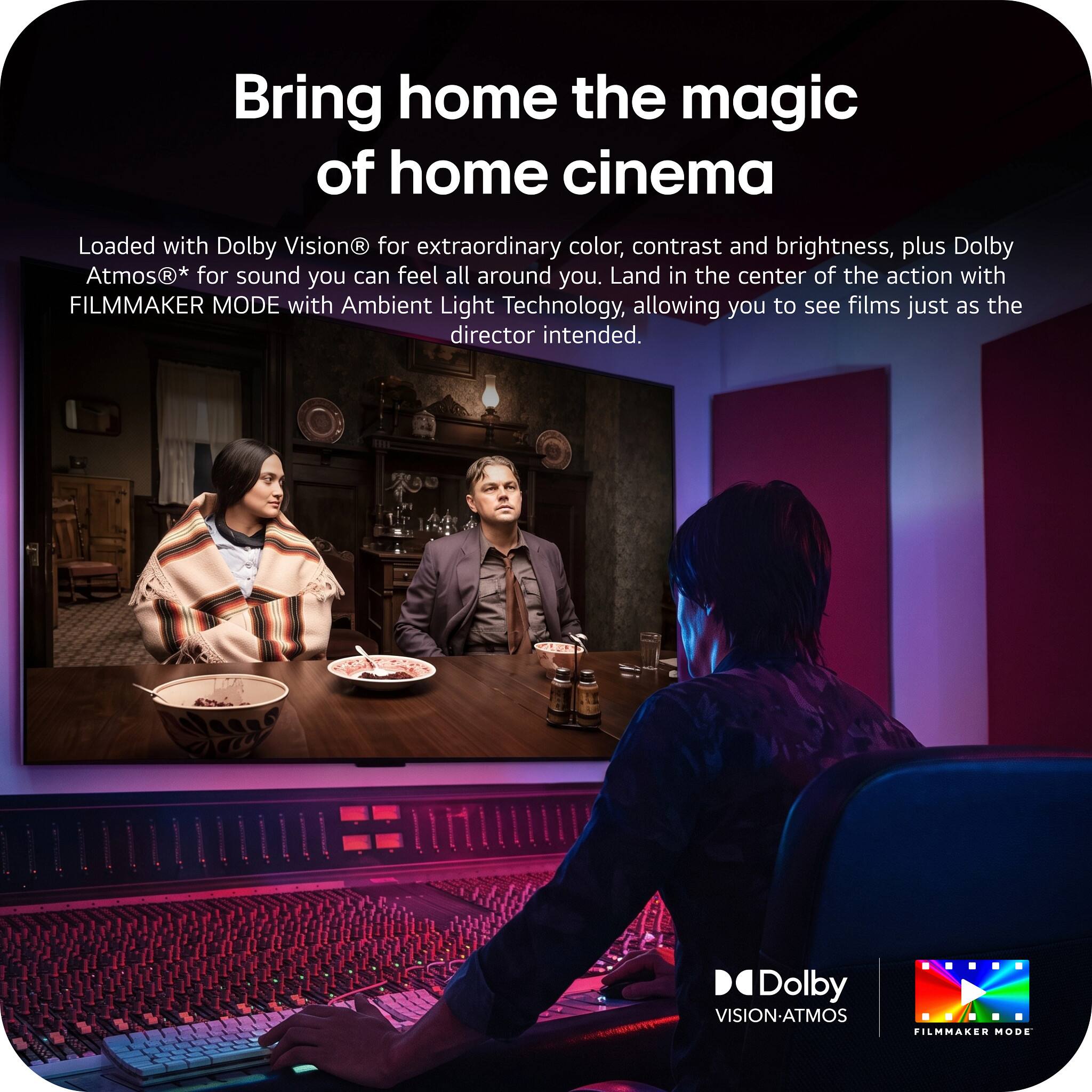 Bring home the magic of home cinema

Loaded with Dolby Vision® for extraordinary color, contrast and brightness, plus Dolby Atmos®* for sound you can feel all around you. Land in the center of the action with FILMMAKER MODE with Ambient Light Technology, allowing you to see films just as the director intended.

Dolby VISION-ATMOS FILMMAKER MODE
