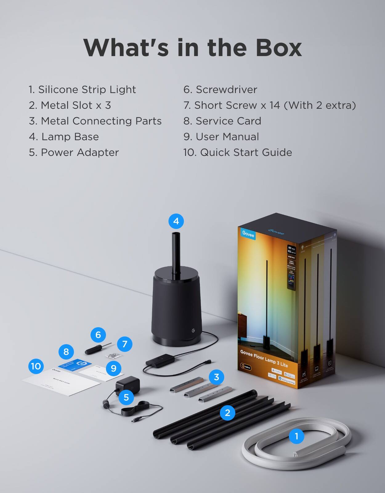 What's in the Box

1. Silicone Strip Light  
2. Metal Slot x 3  
3. Metal Connecting Parts  
4. Lamp Base  
5. Power Adapter  
6. Screwdriver  
7. Short Screw x 14 (With 2 extra)  
8. Service Card  
9. User Manual  
10. Quick Start Guide  

Govee Floor Lamp 3 Lite