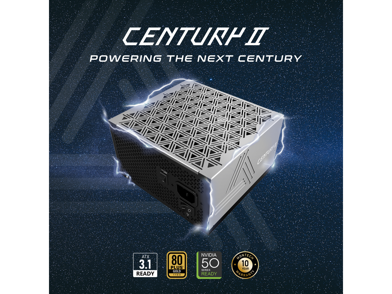 CENTURP II  
POWERING THE NEXT CENTURY  
000 3  
CENTURP  
ATX 3.1 READY  
80 PLUS GOLD  
15V  
NVIDIA 50 SERIES READY  
MONTECH  
10 YEAR WARRANTY